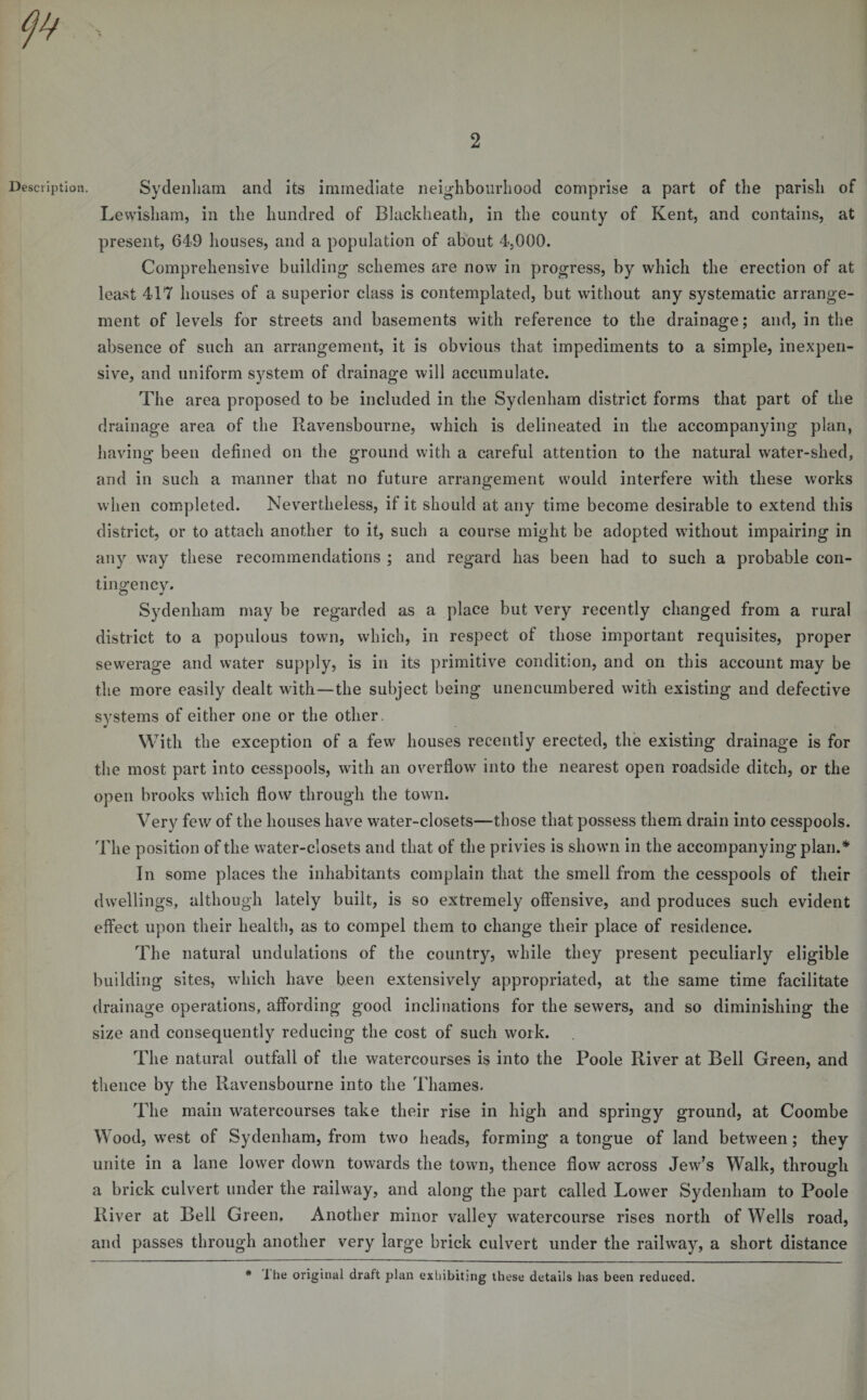 2 Description. Sydenliam and its immediate neighbourhood comprise a part of the parish of Lewisham, in the hundred of Blackheath, in the county of Kent, and contains, at present, 649 houses, and a population of about 4,000. Comprehensive building schemes are now in progress, by which the erection of at least 417 houses of a superior class is contemplated, but without any systematic arrange¬ ment of levels for streets and basements with reference to the drainage; and, in the absence of such an arrangement, it is obvious that impediments to a simple, inexpen¬ sive, and uniform system of drainage will accumulate. The area proposed to be included in the Sydenham district forms that part of the drainage area of the Ravensbourne, which is delineated in the accompanying plan, having been defined on the ground with a careful attention to the natural water-shed, and in such a manner that no future arrangement would interfere with these works when completed. Nevertheless, if it should at any time become desirable to extend this district, or to attach another to it, such a course might be adopted without impairing in any way these recommendations ; and regard has been had to such a probable con¬ tingency. Sydenham may be regarded as a place but very recently changed from a rural district to a populous town, which, in respect of those important requisites, proper sewerage and water supply, is in its primitive condition, and on this account may be the more easily dealt with—the subject being unencumbered with existing and defective systems of either one or the other. With the exception of a few houses recently erected, the existing drainage is for the most part into cesspools, with an overflow into the nearest open roadside ditch, or the open brooks which flow through the town. Verv few of the houses have water-closets—those that possess them drain into cesspools. The position of the water-closets and that of the privies is shown in the accompanying plan.* In some places the inhabitants complain that the smell from the cesspools of their dwellings, although lately built, is so extremely offensive, and produces such evident effect upon their health, as to compel them to change their place of residence. The natural undulations of the country, while they present peculiarly eligible building sites, which have been extensively appropriated, at the same time facilitate drainage operations, affording good inclinations for the sewers, and so diminishing the size and consequently reducing the cost of such work. The natural outfall of the watercourses is into the Poole River at Bell Green, and thence by the Ravensbourne into the Thames. The main watercourses take their rise in high and springy ground, at Coombe Wood, west of Sydenham, from two heads, forming a tongue of land between; they unite in a lane lower down towards the town, thence flow across Jew’s Walk, through a brick culvert under the railway, and along the part called Lower Sydenham to Poole River at Bell Green. Another minor valley watercourse rises north of Wells road, and passes through another very large brick culvert under the railway, a short distance * 1 he original draft plan exhibiting these details has been reduced.