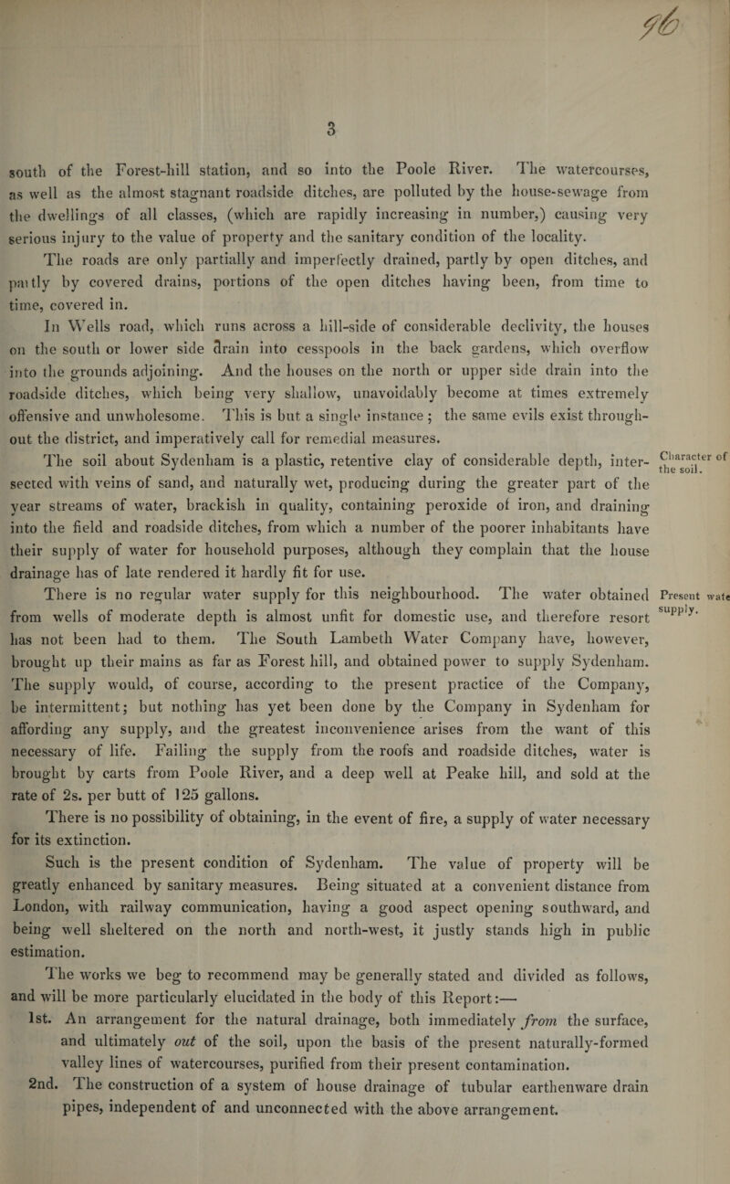 south of the Forest-hill station, and so into the Poole River. The watercourses, as well as the almost stagnant roadside ditches, are polluted by the house-sewage from the dwellings of all classes, (which are rapidly increasing in number,) causing very serious injury to the value of property and the sanitary condition of the locality. The roads are only partially and imperfectly drained, partly by open ditches, and paitly by covered drains, portions of the open ditches having been, from time to time, covered in. In Wells road, which runs across a hill-side of considerable declivity, the houses on the south or lower side drain into cesspools in the back gardens, which overflow into the grounds adjoining. And the houses on the north or upper side drain into the roadside ditches, which being very shallow, unavoidably become at times extremely offensive and unwholesome. This is but a single instance ; the same evils exist through¬ out the district, and imperatively call for remedial measures. The soil about Sydenham is a plastic, retentive clay of considerable depth, inter¬ sected with veins of sand, and naturally wet, producing during the greater part of the year streams of water, brackish in quality, containing peroxide of iron, and draining into the field and roadside ditches, from which a number of the poorer inhabitants have their supply of water for household purposes, although they complain that the house drainage has of late rendered it hardly fit for use. There is no regular water supply for this neighbourhood. The water obtained from wells of moderate depth is almost unfit for domestic use, and therefore resort has not been had to them. The South Lambeth Water Company have, however, brought up their mains as far as Forest hill, and obtained power to supply Sydenham. The supply would, of course, according to the present practice of the Company, be intermittent; but nothing has yet been done by the Company in Sydenham for affording any supply, and the greatest inconvenience arises from the want of this necessary of life. Failing the supply from the roofs and roadside ditches, water is brought by carts from Poole River, and a deep well at Peake hill, and sold at the rate of 2s. per butt of 125 gallons. There is no possibility of obtaining, in the event of fire, a supply of water necessary for its extinction. Such is the present condition of Sydenham. The value of property will be greatly enhanced by sanitary measures. Being situated at a convenient distance from London, with railway communication, having a good aspect opening southward, and being well sheltered on the north and north-west, it justly stands high in public estimation. The works we beg to recommend may be generally stated and divided as follows, and will be more particularly elucidated in the body of this Report:— 1st. An arrangement for the natural drainage, both immediately from the surface, and ultimately out of the soil, upon the basis of the present naturally-formed valley lines of watercourses, purified from their present contamination. 2nd. The construction of a system of house drainage of tubular earthenware drain pipes, independent of and unconnected with the above arrangement. Character of the soil. Present wate supply.