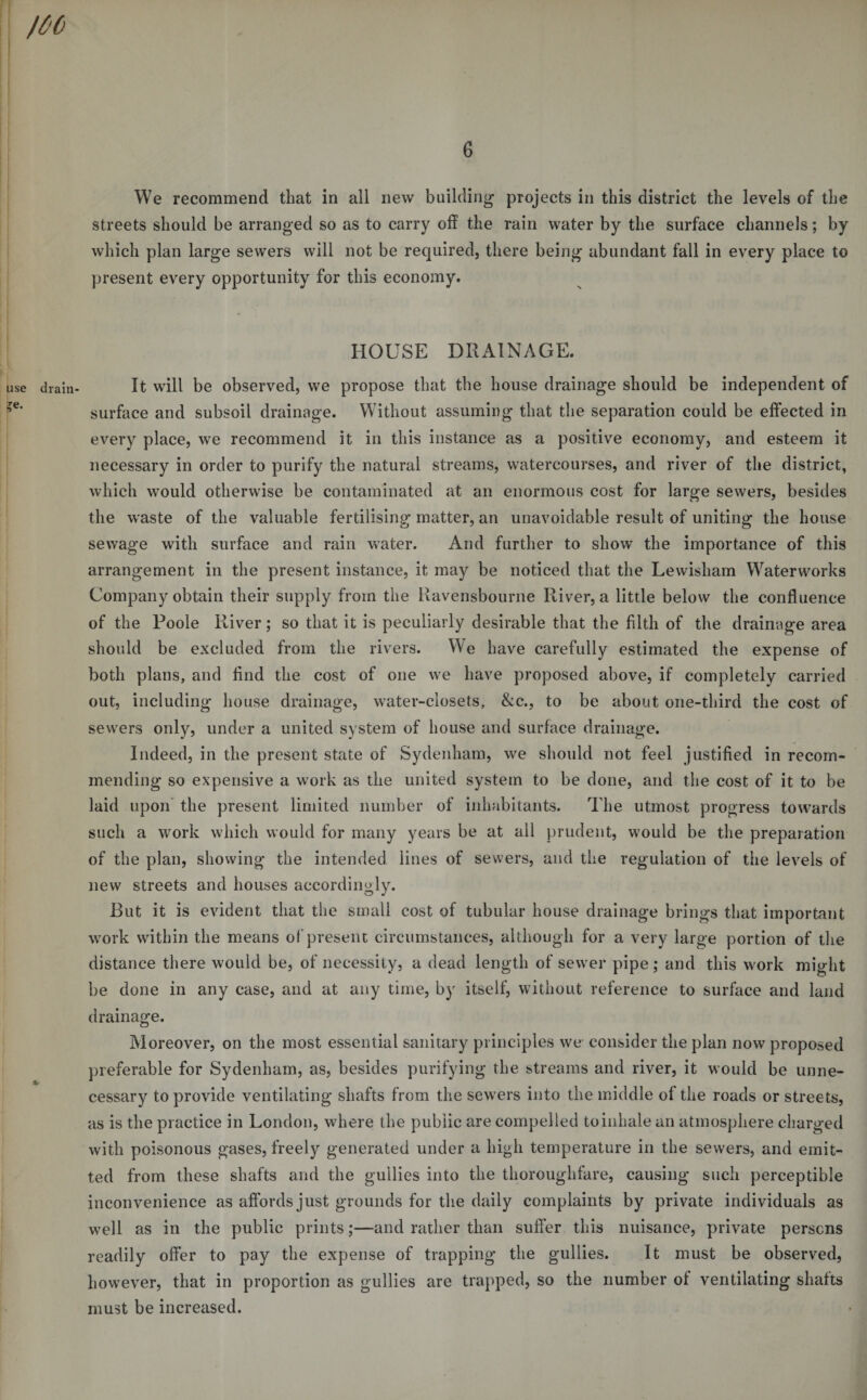 use drain- ?e. We recommend that in all new building projects in this district the levels of the streets should be arranged so as to carry off the rain water by the surface channels; by which plan large sewers will not be required, there being abundant fall in every place to present every opportunity for this economy. HOUSE DRAINAGE. It will be observed, we propose that the house drainage should be independent of surface and subsoil drainage. Without assuming that the separation could be effected in every place, we recommend it in this instance as a positive economy, and esteem it necessary in order to purify the natural streams, watercourses, and river of the district, which would otherwise be contaminated at an enormous cost for large sewers, besides the waste of the valuable fertilising matter, an unavoidable result of uniting the house sewage with surface and rain water. And further to show' the importance of this arrangement in the present instance, it may be noticed that the Lewisham Waterworks Company obtain their supply from the Ravensbourne River, a little below the confluence of the Poole River; so that it is peculiarly desirable that the filth of the drainage area should be excluded from the rivers. We have carefully estimated the expense of both plans, and find the cost of one we have proposed above, if completely carried out, including house drainage, water-closets, &amp;c., to be about one-third the cost of sewers only, under a united system of house and surface drainage. Indeed, in the present state of Sydenham, we should not feel justified in recom¬ mending so expensive a work as the united system to be done, and the cost of it to be laid upon the present limited number of inhabitants. The utmost progress towards such a work which would for many years be at all prudent, would be the preparation of the plan, showing the intended lines of sewers, and the regulation of the levels of new streets and houses accordingly. But it is evident that the small cost of tubular house drainage brings that important work within the means of present circumstances, although for a very large portion of the distance there would be, of necessity, a dead length of sewer pipe; and this work might be done in any case, and at any time, by itself, without reference to surface and land drainage. Moreover, on the most essential sanitary principles we consider the plan now proposed preferable for Sydenham, as, besides purifying the streams and river, it would be unne¬ cessary to provide ventilating shafts from the sewers into the middle of the roads or streets, as is the practice in London, where the public are compelled to inhale an atmosphere charged with poisonous gases, freely generated under a high temperature in the sewers, and emit¬ ted from these shafts and the gullies into the thoroughfare, causing such perceptible inconvenience as affords just grounds for the daily complaints by private individuals as well as in the public prints;—and rather than suffer this nuisance, private persons readily offer to pay the expense of trapping the gullies. It must be observed, however, that in proportion as gullies are trapped, so the number ot ventilating shafts must be increased.