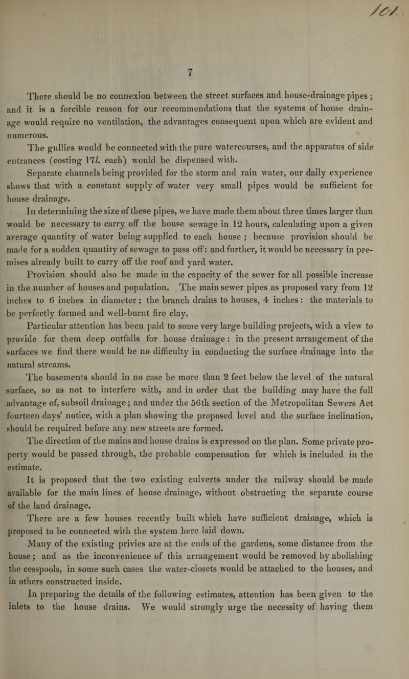 There should be no connexion between the street surfaces and house-drainage pipes ; and it is a forcible reason for our recommendations that the systems of house drain¬ age would require no ventilation, the advantages consequent upon which are evident and numerous. The gullies would be connected with the pure watercourses, and the apparatus of side entrances (costing 17/. each) would be dispensed with. Separate channels being provided for the storm and rain water, our daily experience shows that with a constant supply of water very small pipes would be sufficient for house drainage. In determining the size of these pipes, we have made them about three times larger than would be necessary to carry olf the house sewage in 12 hours, calculating upon a given average quantity of water being supplied to each house ; because provision should be marie for a sudden quantity of sewage to pass off: and further, it would be necessary in pre¬ mises already built to carry off the roof and yard water. Provision should also be made in the capacity of the sewer for all possible increase in the number of houses and population. The main sewer pipes as proposed vary from 12 inches to 6 inches in diameter ; the branch drains to houses, 4 inches : the materials to be perfectly formed and well-burnt fire clay. Particular attention has been paid to some very large building projects, with a view to provide for them deep outfalls for house drainage : in the present arrangement of the surfaces we find there would be no difficulty in conducting the surface drainage into the natural streams. The basements should in no case be more than 2 feet below the level of the natural surface, so as not to interfere with, and in order that the building may have the full advantage of, subsoil drainage; and under the 56th section of the Metropolitan Sewers Act fourteen days’ notice, with a plan showing the proposed level and the surface inclination, should be required before any new streets are formed. The direction of the mains and house drains is expressed on the plan. Some private pro¬ perty would be passed through, the probable compensation for which is included in the estimate. It is proposed that the two existing culverts under the railway should be made available for the main lines of house drainage, without obstructing the separate course of the land drainage. There are a few houses recently built which have sufficient drainage, which is proposed to be connected with the system here laid down. Many of the existing privies are at the ends of the gardens, some distance from the house; and as the inconvenience of this arrangement would be removed by abolishing the cesspools, in some such cases the water-closets would be attached to the houses, and in others constructed inside. In preparing the details of the following estimates, attention has been given to the inlets to the house drains. We would strongly urge the necessity of having them