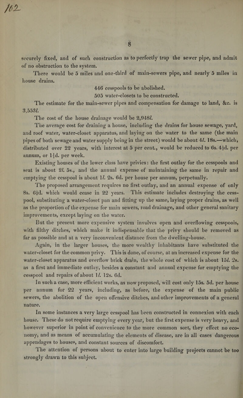 securely fixed, and of such construction as to perfectly trap the sewer pipe, and admit of no obstruction to the system. There would be 5 miles and one-third of main-sewers pipe, and nearly 5 miles in house drains. 446 cesspools to be abolished. 505 water-closets to be constructed. The estimate for the main-sewer pipes and compensation for damage to land, &amp;c. is 3,553/. The cost of the house drainage would be 2,948/. ZD ' The average cost for draining a house, including the drains for house sewage, yard, and roof water, water-closet apparatus, and laying on the water to the same (the main pipes of both sewage and water supply being in the street) would be about 4/. 18s.—which, distributed over 22 years, with interest at 5 per cent, would be reduced to 6s. 4kl. per annum, or l|d. per week. Existing houses of the lower class have privies: the first outlay for the cesspools and seat is about 21. 5s., and the annual expense of maintaining the same in repair and emptying the cesspool is about 1/. 2s. 6d. per house per annum, perpetually. The proposed arrangement requires no first outlay, and an annual expense of only 8s. 6|d. which would cease in 22 years. This estimate includes destroying the cess¬ pool, substituting a water-closet pan and fitting up the same, laying proper drains, as well as the proportion of the expense for main sewers, road drainage, and other general sanitary improvements, except laying on the water. But the present more expensive system involves open and overflowing cesspools, with filthy ditches, which make it indispensable that the privy should be removed as far as possible and at a very inconvenient distance from the dwelling-house. Again, in the larger houses, the more wealthy inhabitants have substituted the water-closet for the common privy. This is done, of course, at an increased expense for the water-closet apparatus and overflow brick drain, the whole cost of which is about 15/. 2s. as a first and immediate outlay, besides a constant and annual expense for emptying the cesspool and repairs of about 1/. 12s. 6d. In such a case, more efficient works, as now proposed, will cost only 15s. 5d. per house per annum for 22 years, including, as before, the expense of the main public sewers, the abolition of the open offensive ditches, and other improvements of a general nature. In some instances a very large cesspool has been constructed in connexion with each house. These do not require emptying every year, but the first expense is very heavy, and however superior in point of convenience to the more common sort, they effect no eco¬ nomy, and as means of accumulating the elements of disease, are in all cases dangerous appendages to houses, and constant sources of discomfort. The attention of persons about to enter into large building projects cannot be too strongly drawn to this subject.