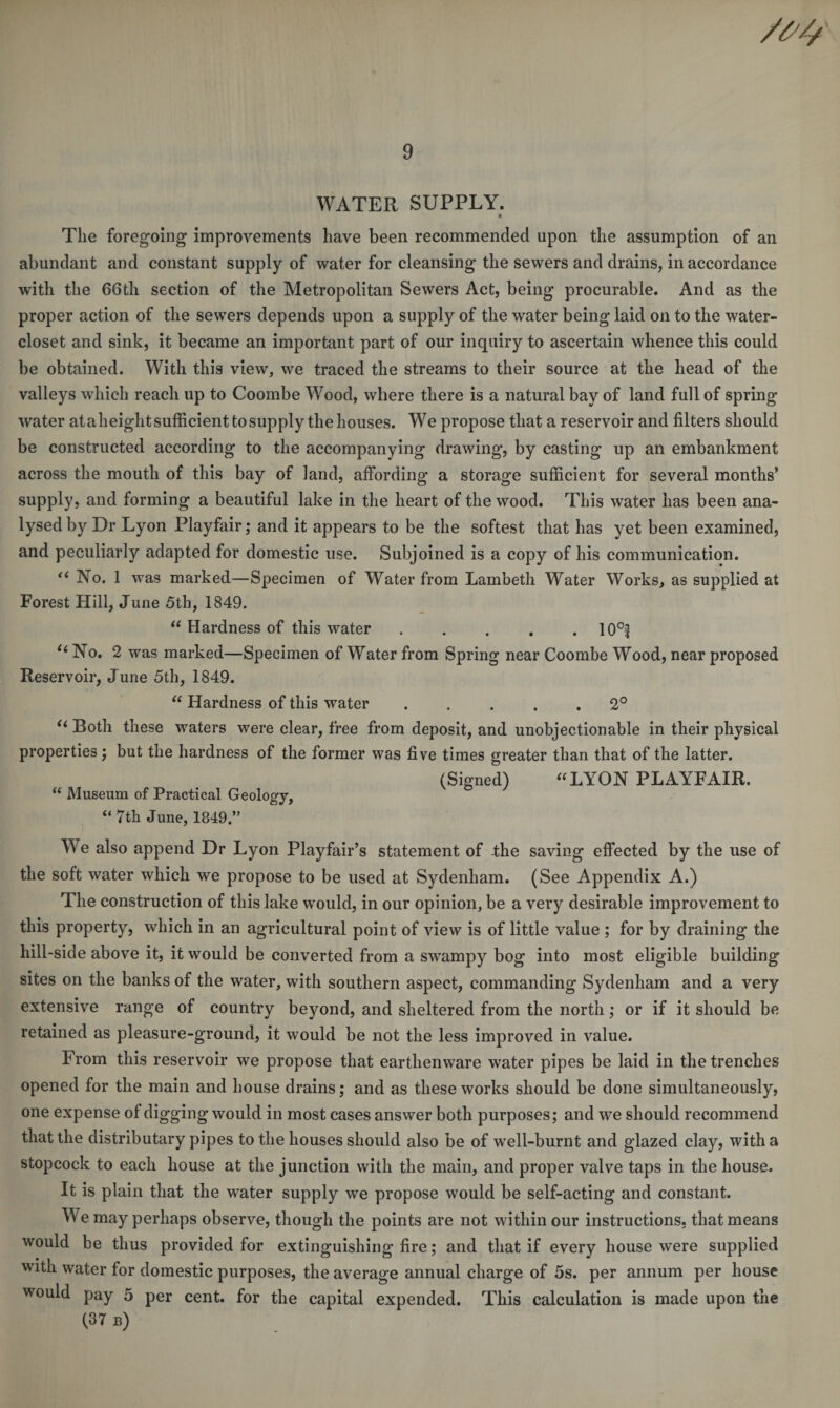 WATER SUPPLY. The foregoing improvements have been recommended upon the assumption of an abundant and constant supply of water for cleansing the sewers and drains, in accordance with the 66th section of the Metropolitan Sewers Act, being procurable. And as the proper action of the sewers depends upon a supply of the water being laid on to the water- closet and sink, it became an important part of our inquiry to ascertain whence this could be obtained. With this view, we traced the streams to their source at the head of the valleys which reach up to Coombe Wood, where there is a natural bay of land full of spring water ataheight sufficient to supply the houses. We propose that a reservoir and filters should be constructed according to the accompanying drawing, by casting up an embankment across the mouth of this bay of land, affording a storage sufficient for several months’ supply, and forming a beautiful lake in the heart of the wood. This water has been ana¬ lysed by Dr Lyon Playfair; and it appears to be the softest that has yet been examined, and peculiarly adapted for domestic use. Subjoined is a copy of his communication. “ No. 1 was marked—Specimen of Water from Lambeth Water Works, as supplied at Forest Hill, June 5th, 1849. u Hardness of this water . . . . . 10°| “No. 2 was marked—Specimen of Water from Spring near Coombe Wood, near proposed Reservoir, June 5th, 1849. “ Hardness of this water.2° “ Both these waters were clear, free from deposit, and unobjectionable in their physical properties; but the hardness of the former was five times greater than that of the latter. (Signed) “ LYON PLAYFAIR. “ Museum of Practical Geology, “ 7th June, 1849.” W e also append Dr Lyon Playfair’s statement of the saving effected by the use of the soft water which we propose to be used at Sydenham. (See Appendix A.) The construction of this lake would, in our opinion, be a very desirable improvement to this property, which in an agricultural point of view is of little value ; for by draining the hill-side above it, it would be converted from a swampy bog into most eligible building sites on the banks of the water, with southern aspect, commanding Sydenham and a very extensive range of country beyond, and sheltered from the north; or if it should be retained as pleasure-ground, it would be not the less improved in value. From this reservoir we propose that earthenware water pipes be laid in the trenches opened for the main and house drains; and as these works should be done simultaneously, one expense of digging would in most cases answer both purposes; and we should recommend that the distributary pipes to the houses should also be of well-burnt and glazed clay, with a stopcock to each house at the junction with the main, and proper valve taps in the house. It is plain that the water supply we propose would be self-acting and constant. We may perhaps observe, though the points are not within our instructions, that means would be thus provided for extinguishing fire; and that if every house were supplied with water for domestic purposes, the average annual charge of 5s. per annum per house would pay 5 per cent, for the capital expended. This calculation is made upon the (37 b)