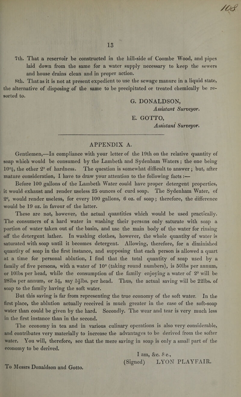 /tic? 1 13 7th. That a reservoir be constructed in the hill-side of Coombe Wood, and pipes laid down from the same for a water supply necessary to keep the sewers and house drains clean and in proper action. 8th. That as it is not at present expedient to use the sewage manure in a liquid state, the alternative of disposing of the same to be precipitated or treated chemically be re¬ sorted to. G. DONALDSON, Assistant Surveyor. E. GOTTO, Assistant Surveyor. APPENDIX A. Gentlemen,—In compliance with your letter of the 19th on the relative quantity of soap which would be consumed by the Lambeth and Sydenham Waters; the one being 10°f, the other 2° of hardness. The question is somewhat difficult to answer ; but, after mature consideration, I have to draw your attention to the following facts :— Before 100 gallons of the Lambeth Water could have proper detergent properties, it would exhaust and render useless 25 ounces of curd soap. The Sydenham Water, of 2°, would render useless, for every 100 gallons, 6 oz. of soap; therefore, the difference would be 19 oz. in favour of the latter. These are not, however, the actual quantities which would be used practically. The consumers of a hard water in washing their persons only saturate with soap a portion of water taken out of the basin, and use the main body of the water for rinsing off the detergent lather. In washing clothes, liowTever, the whole quantity of water is saturated with soap until it becomes detergent. Allowing, therefore, for a diminished quantity of soap in the first instance, and supposing that each person is allowed a quart at a time for personal ablution, I find that the total quantity of soap used by a family of five persons, with a water of 10° (taking round numbers), is 50lbs per annum, or lOlbs per head, while the consumption of the family enjoying a water of 2° will be 28lbs per annum, or 5$, say 5Jlbs. per head. Thus, the actual saving will be 22lbs. of soap to the family having the soft water. But this saving is far from representing the true economy of the soft water. In the first place, the ablution actually received is much greater in the case of the soft-soap water than could be given by the hard. Secondly. The wear and tear is very much less in the first instance than in the second. The economy in tea and in various culinary operations is also very considerable, and contributes very materially to increase the advantages to be derived from the softer water. You will, therefore, see that the mere saving in soap is only a small part of the economy to be derived. I am, &amp;c. 8 c., (Signed) LYON PLAYFAIR. To Messrs Donaldson and Gotto.