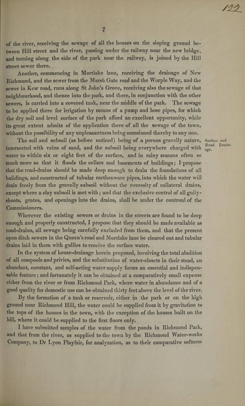 of the river, receiving the sewage of all the houses on the sloping ground be¬ tween Hill street and the river, passing under the railway near the new bridge, and turning along the side of the park near the railway, is joined by the Hill street sewer there. Another, commencing in Mortlake lane, receiving the drainage of New Richmond, and the sewer from the Marsh Gate road and the Worple Way, and the sewer in Kew road, runs along St John’s Grove, receiving also the sewage of that neighbourhood, and thence into the park, and there, in conjunction with the other sewers, is carried into a covered tank, near the middle of the park. The sewage to be applied there for irrigation by means of a pump and hose pipes, for which the dry soil and level surface of the park afford an excellent opportunity, while its great extent admits of the application there of all the sewage of the town, without the possibility of any unpleasantness being occasioned thereby to any one. The soil and subsoil (as before noticed) being of a porous gravelly nature, intersected with veins of sand, and the subsoil being everywhere charged with water to within six or eight feet of the surface, and in rainy seasons often so much more so that it floods the cellars and basements of buildings; I propose that the road-drains should be made deep enough to drain the foundations of all buildings, and constructed of tubular earthenware pipes, into which the water will drain freely from the gravelly subsoil without the necessity of collateral drains, except where a clay subsoil is met with; and that the exclusive control of all gully- slioots, grates, and openings into the drains, shall be under the controul of the Commissioners. Wherever the existing sewers or drains in the streets are found to be deep enough and properly constructed, I propose that they should be made available as road-drains, all sewage being carefully excluded from them, and that the present open ditch sewers in the Queen’s road and Mortlake lane be cleared out and tubular drains laid in them with gullies to receive the surface water. In the system of house-drainage herein proposed, involving the total abolition of all cesspools and privies, and the substitution of water-closets in their stead, an abundant, constant, and self-acting water supply forms an essential and indispen¬ sable feature; and fortunately it can be obtained at a comparatively small expense either from the river or from Richmond Park, where water in abundance and of a good quality for domestic use can be obtained thirty feet above the level of the river. By the formation of a tank or reservoir, either in the park or on the high ground near Richmond Hill, the water could be supplied from it by gravitation to the tops of the houses in the town, with the exception of the houses built on the hill, where it could be supplied to the first floors only. I have submitted samples of the water from the ponds in Richmond Park, and that from the river, as supplied to the town by the Richmond Water-works Company, to Dr Lyon Playfair, for analyzation, as to their comparative softness Surface and Road Drain¬ age.