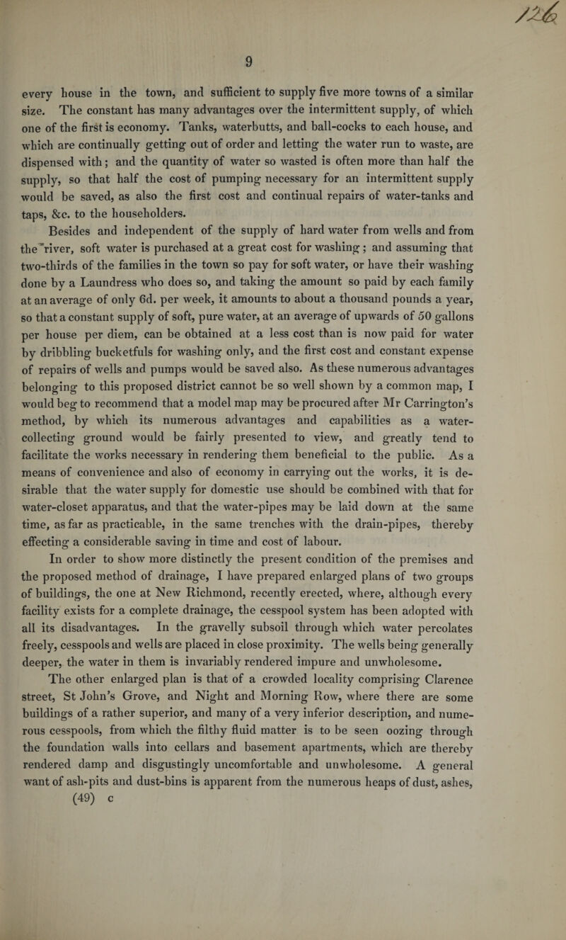 every house in the town, and sufficient to supply five more towns of a similar size. The constant has many advantages over the intermittent supply, of which one of the first is economy. Tanks, waterbutts, and ball-cocks to each house, and which are continually getting out of order and letting the water run to waste, are dispensed with; and the quantity of water so wasted is often more than half the supply, so that half the cost of pumping necessary for an intermittent supply would be saved, as also the first cost and continual repairs of water-tanks and taps, &amp;c. to the householders. Besides and independent of the supply of hard water from wells and from the river, soft water is purchased at a great cost for washing; and assuming that two-thirds of the families in the town so pay for soft water, or have their washing done by a Laundress who does so, and taking the amount so paid by each family at an average of only 6d. per week, it amounts to about a thousand pounds a year, so that a constant supply of soft, pure water, at an average of upwards of 50 gallons per house per diem, can be obtained at a less cost than is now paid for water by dribbling bucketfuls for washing only, and the first cost and constant expense of repairs of wells and pumps would be saved also. As these numerous advantages belonging to this proposed district cannot be so well shown by a common map, I would beg to recommend that a model map may be procured after Mr Carrington’s method, by which its numerous advantages and capabilities as a water¬ collecting ground would be fairly presented to view, and greatly tend to facilitate the works necessary in rendering them beneficial to the public. As a means of convenience and also of economy in carrying out the works, it is de¬ sirable that the water supply for domestic use should be combined with that for water-closet apparatus, and that the water-pipes may be laid down at the same time, as far as practicable, in the same trenches with the drain-pipes, thereby effecting a considerable saving in time and cost of labour. In order to show more distinctly the present condition of the premises and the proposed method of drainage, I have prepared enlarged plans of two groups of buildings, the one at New Richmond, recently erected, where, although every facility exists for a complete drainage, the cesspool system has been adopted with all its disadvantages. In the gravelly subsoil through which water percolates freely, cesspools and wells are placed in close proximity. The wells being generally deeper, the water in them is invariably rendered impure and unwholesome. The other enlarged plan is that of a crowded locality comprising Clarence street, St John’s Grove, and Night and Morning Row, where there are some buildings of a rather superior, and many of a very inferior description, and nume¬ rous cesspools, from which the filthy fluid matter is to be seen oozing through the foundation walls into cellars and basement apartments, which are thereby rendered damp and disgustingly uncomfortable and unwholesome. A general want of ash-pits and dust-bins is apparent from the numerous heaps of dust, ashes, (49) c