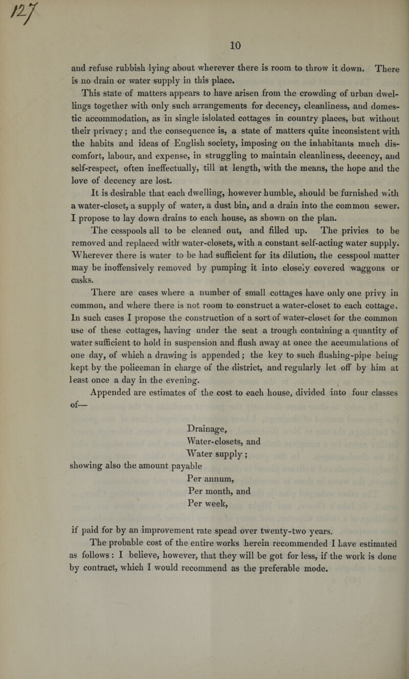 and refuse rubbish lying about wherever there is room to throw it down. There is no drain or water supply in this place. This state of matters appears to have arisen from the crowding of urban dwel¬ lings together with only such arrangements for decency, cleanliness, and domes¬ tic accommodation, as in single islolated cottages in country places, but without their privacy; and the consequence is, a state of matters quite inconsistent with the habits and ideas of English society, imposing on the inhabitants much dis¬ comfort, labour, and expense, in struggling to maintain cleanliness, decency, and self-respect, often ineffectually, till at length, with the means, the hope and the love of decency are lost. It is desirable that each dwelling, however humble, should be furnished with a water-closet, a supply of water, a dust bin, and a drain into the common sewer. I propose to lay down drains to each house, as shown on the plan. The cesspools all to be cleaned out, and filled up. The privies to be removed and replaced with water-closets, with a constant self-acting water supply. Wherever there is water to be had sufficient for its dilution, the cesspool matter may be inoffensively removed by pumping it into closely covered waggons or casks. There are cases where a number of small cottages have only one privy in common, and where there is not room to construct a water-closet to each cottage. In such cases I propose the construction of a sort of water-closet for the common use of these cottages, having under the seat a trough containing a quantity of water sufficient to hold in suspension and flush away at once the accumulations of one day, of which a drawing is appended; the key to such flushing-pipe being kept by the policeman in charge of the district, and regularly let off by him at least once a day in the evening. Appended are estimates of the cost to each house, divided into four classes of— Drainage, Water-closets, and Wrater supply; showing also the amount payable Per annum, Per month, and Per week, if paid for by an improvement rate spead over twenty-two years. The probable cost of the entire works herein recommended I Lave estimated as follows : I believe, however, that they will be got for less, if the work is done by contract, which I would recommend as the preferable mode.