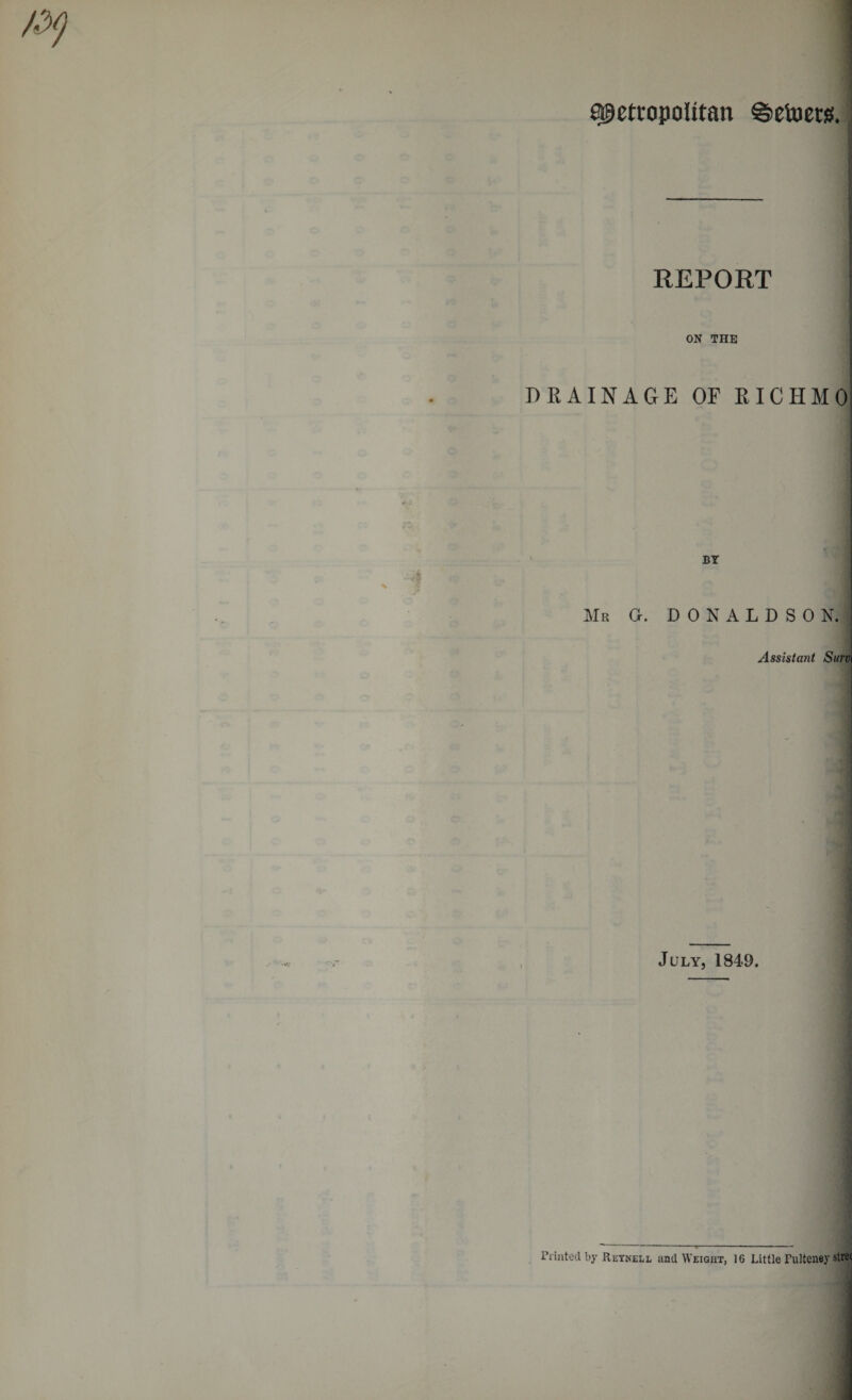 Metropolitan ©etoers. REPORT ON THE I DRAINAGE OF RICHMO BY Mr G. DONALDSO N. Assistant Surv July, 1849. Printed by Reynell and Weight, 16 Little Pulteney strec