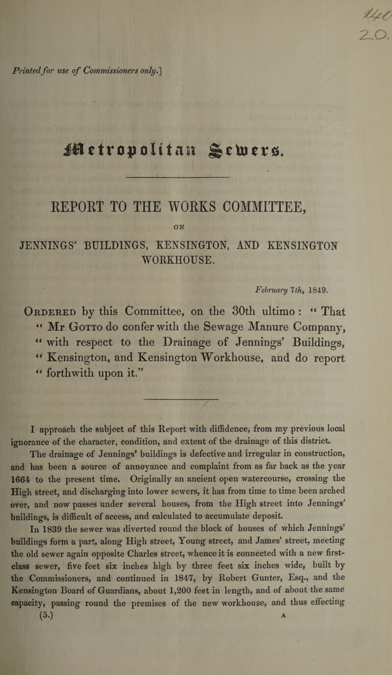 Printedfor use of Commissioners only.'] EEPORT TO THE WORKS COMMITTEE, ON JENNINGS’ BUILDINGS, KENSINGTON, AND KENSINGTON WOKKHOUSE. February 1th, 1849. Ordered by this Committee, on the 30th ultimo : That “ Mr Gotto do confer with the Sewage Manure Company, “ with respect to the Drainage of Jennings’ Buildings, “ Kensington, and Kensington Workhouse, and do report “ forthwith upon it.” I approach the subject of this Report with diffidence, from my previous local ignorance of the character, condition, and extent of the drainage of this district. The drainage of Jennings* buildings is defective and irregular in construction, and has been a source of annoyance and complaint from as far back as the year 1664 to the present time. Originally an ancient open watercourse, crossing the High street, and discharging into lower sewers, it has from time to time been arched over, and now passes under several houses, from the High street into Jennings’ buildings, is difficult of access, and calculated to accumulate deposit. In 1839 the sewer was diverted round the block of houses of which Jennings’ buildings form a part, along High street. Young street, and James’ street, meeting the old sewer again opposite Charles street, whence it is connected with a new first- class sewer, five feet six inches high by three feet six inches wide, built by the Commissioners, and continued in 1847, by Robert Gunter, Esq., and the Kensington Board of Guardians, about 1,200 feet in length, and of about the same capacity, passing round the premises of the new workhouse, and thus effecting