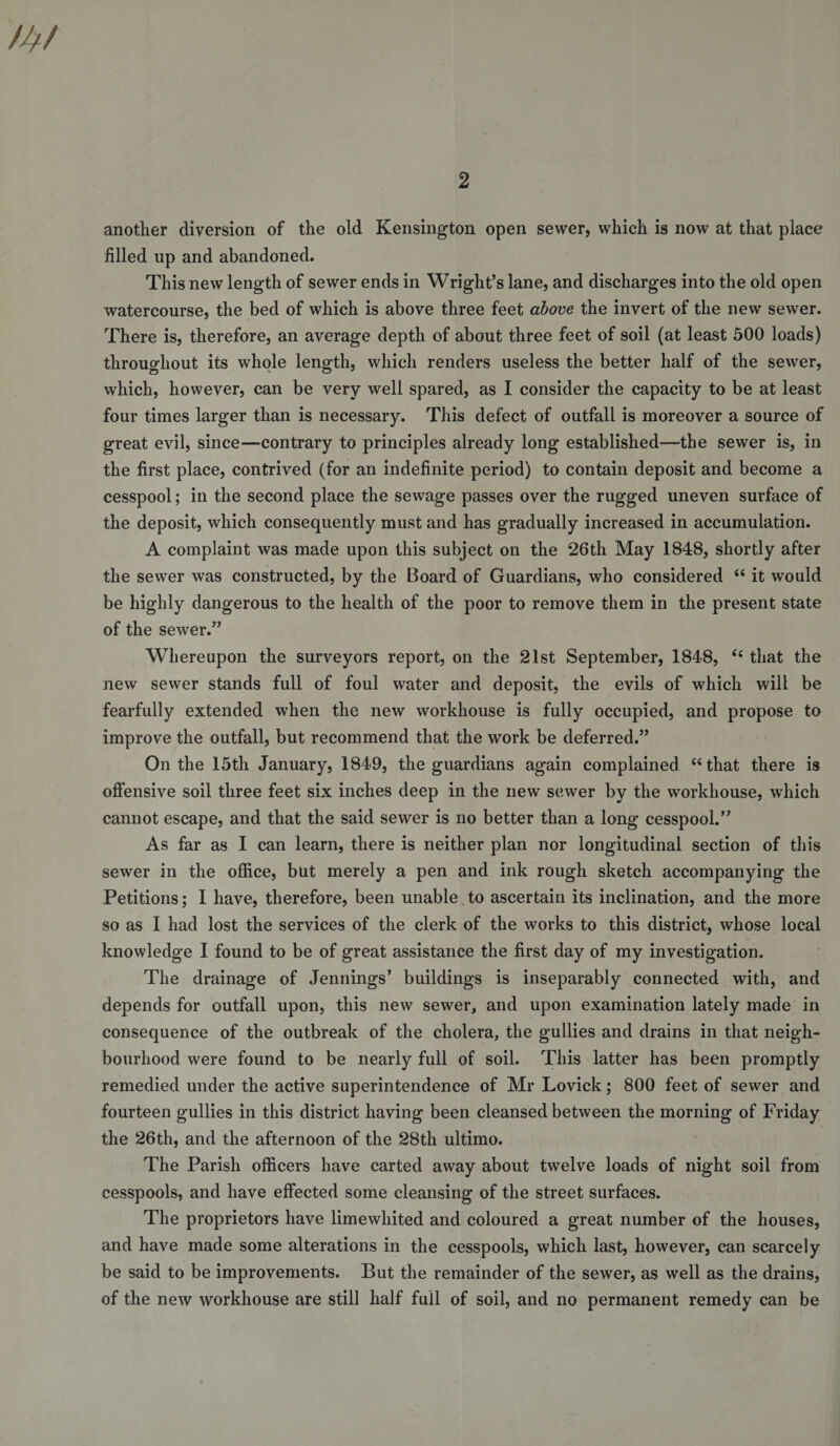 another diversion of the old Kensington open sewer, which is now at that place filled up and abandoned. This new length of sewer ends in Wright’s lane, and discharges into the old open watercourse, the bed of which is above three feet above the invert of the new sewer. There is, therefore, an average depth of about three feet of soil (at least 500 loads) throughout its whole length, which renders useless the better half of the sewer, which, however, can be very well spared, as I consider the capacity to be at least four times larger than is necessary. This defect of outfall is moreover a source of great evil, since—contrary to principles already long established—the sewer is, in the first place, contrived (for an indefinite period) to contain deposit and become a cesspool; in the second place the sewage passes over the rugged uneven surface of the deposit, which consequently must and has gradually increased in accumulation. A complaint was made upon this subject on the 26th May 1848, shortly after the sewer was constructed, by the Board of Guardians, who considered “ it would be highly dangerous to the health of the poor to remove them in the present state of the sewer.” Whereupon the surveyors report, on the 21st September, 1848, ‘‘ that the new sewer stands full of foul water and deposit, the evils of which will be fearfully extended w’hen the new workhouse is fully occupied, and propose to improve the outfall, but recommend that the work be deferred.” On the 15th January, 1849, the guardians again complained “that there is offensive soil three feet six inches deep in the new sewer by the workhouse, which cannot escape, and that the said sewer is no better than a long cesspool.” As far as I can learn, there is neither plan nor longitudinal section of this sewer in the office, but merely a pen and ink rough sketch accompanying the Petitions; I have, therefore, been unable, to ascertain its inclination, and the more so as I had lost the services of the clerk of the works to this district, whose local knowledge I found to be of great assistance the first day of my investigation. The drainage of Jennings’ buildings is inseparably connected with, and depends for outfall upon, this new sewer, and upon examination lately made in consequence of the outbreak of the cholera, the gullies and drains in that neigh¬ bourhood were found to be nearly full of soil. This latter has been promptly remedied under the active superintendence of Mr Lovick; 800 feet of sewer and fourteen gullies in this district having been cleansed between the morning of Friday the 26th, and the afternoon of the 28th ultimo. The Parish officers have carted away about twelve loads of night soil from cesspools, and have effected some cleansing of the street surfaces. The proprietors have limewhited and coloured a great number of the houses, and have made some alterations in the cesspools, which last, however, can scarcely be said to be improvements. But the remainder of the sewer, as well as the drains, of the new workhouse are still half full of soil, and no permanent remedy can be