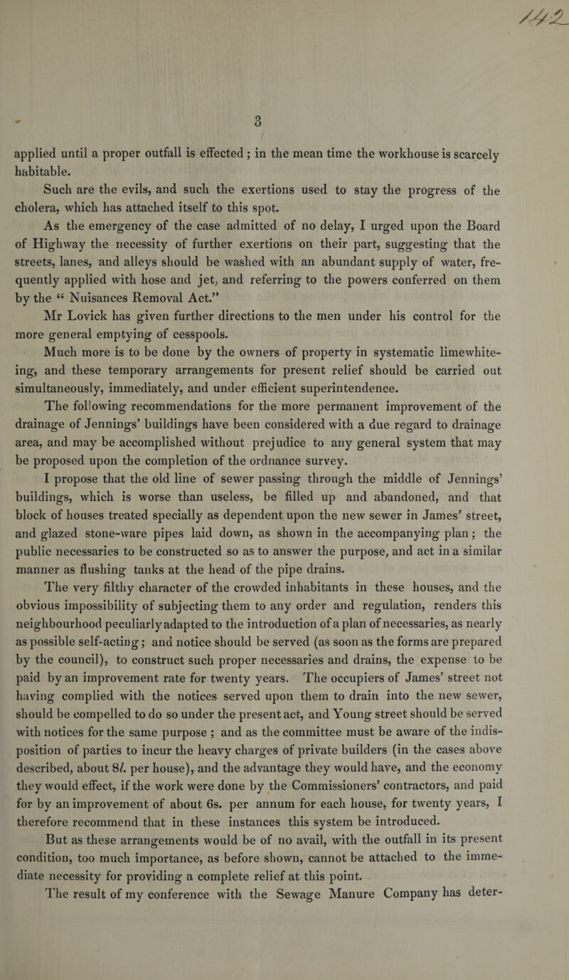 applied until a proper outfall is effected ; in the mean time the workhouse is scarcely habitable. Such are the evils, and such the exertions used to stay the progress of the cholera, which has attached itself to this spot. As the emergency of the case admitted of no delay, I urged upon the Board of Highway the necessity of further exertions on their part, suggesting that the streets, lanes, and alleys should be washed with an abundant supply of water, fre- quently applied with hose and jetj and referring to the powers conferred on them by the “ Nuisances Removal Act.’’ Mr Lovick has given further directions to the men under his control for the more general emptying of cesspools. Much more is to be done by the owners of property in systematic limewhite- ing, and these temporary arrangements for present relief should be carried out simultaneously, immediately, and under efficient superintendence. The following recommendations for the more permanent improvement of the drainage of Jennings’ buildings have been considered with a due regard to drainage area, and may be accomplished without prejudice to any general system that may be proposed upon the completion of the ordnance survey. I propose that the old line of sewer passing through the middle of Jennings’ buildings, which is worse than useless, be filled up and abandoned, and that block of houses treated specially as dependent upon the new sewer in James’ street, and glazed stone-ware pipes laid down, as shown in the accompanying plan; the public necessaries to be constructed so as to answer the purpose, and act in a similar manner as flushing tanks at the head of the pipe drains. The very filthy character of the crowded inhabitants in these houses, and the obvious impossibility of subjecting them to any order and regulation, renders this neighbourhood peculiarly adapted to the introduction of a plan of necessaries, as nearly as possible self-acting; and notice should be served (as soon as the forms are prepared by the council), to construct such proper necessaries and drains, the expense to be paid by an improvement rate for twenty years. The occupiers of James’ street not having complied with the notices served upon them to drain into the new sewer, should be compelled to do so under the present act, and Young street should be served with notices for the same purpose ; and as the committee must be aware of the indis¬ position of parties to incur the heavy charges of private builders (in the cases above described, about 8/. per house), and the advantage they would have, and the economy they would effect, if the work were done by the Commissioners’ contractors, and paid for by an improvement of about 6s. per annum for each house, for twenty years, I therefore recommend that in these instances this system be introduced. But as these arrangements would be of no avail, with the outfall in its present condition, too much importance, as before shown, cannot be attached to the imme¬ diate necessity for providing a complete relief at this point. The result of my conference with the Sewage Manure Company has deter-