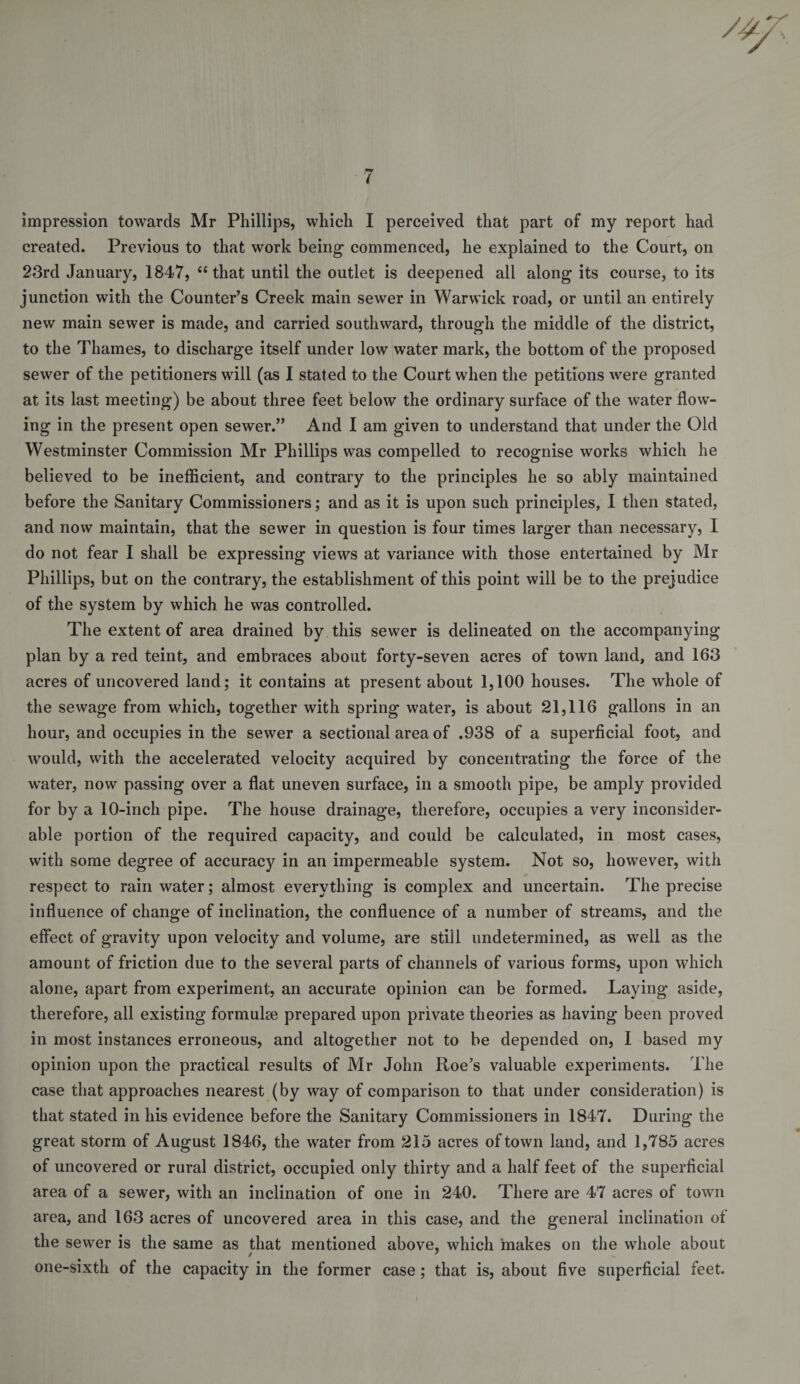 impression towards Mr Phillips, which I perceived that part of my report had created. Previous to that work being commenced, he explained to the Court, on 23rd January, 1847, ‘‘that until the outlet is deepened all along its course, to its junction with the Counter’s Creek main sewer in Warwick road, or until an entirely new main sewer is made, and carried southward, through the middle of the district, to the Thames, to discharge itself under low water mark, the bottom of the proposed sewer of the petitioners will (as I stated to the Court when the petitions were granted at its last meeting) be about three feet below the ordinary surface of the water flow¬ ing in the present open sewer.” And I am given to understand that under the Old Westminster Commission Mr Phillips was compelled to recognise works which he believed to be inefficient, and contrary to the principles he so ably maintained before the Sanitary Commissioners; and as it is upon such principles, I then stated, and now maintain, that the sewer in question is four times larger than necessary, I do not fear I shall be expressing views at variance with those entertained by Mr Phillips, but on the contrary, the establishment of this point will be to the prejudice of the system by which he was controlled. The extent of area drained by this sewer is delineated on the accompanying plan by a red teint, and embraces about forty-seven acres of town land, and 163 acres of uncovered land; it contains at present about 1,100 houses. The whole of the sewage from which, together with spring water, is about 21,116 gallons in an hour, and occupies in the sewer a sectional area of .938 of a superficial foot, and would, with the accelerated velocity acquired by concentrating the force of the water, now passing over a flat uneven surface, in a smooth pipe, be amply provided for by a 10-inch pipe. The house drainage, therefore, occupies a very inconsider¬ able portion of the required capacity, and could be calculated, in most cases, with some degree of accuracy in an impermeable system. Not so, however, with respect to rain water; almost everything is complex and uncertain. The precise influence of change of inclination, the confluence of a number of streams, and the effect of gravity upon velocity and volume, are stiil undetermined, as well as the amount of friction due to the several parts of channels of various forms, upon which alone, apart from experiment, an accurate opinion can be formed. Laying aside, therefore, all existing formulae prepared upon private theories as having been proved in most instances erroneous, and altogether not to be depended on, I based my opinion upon the practical results of Mr John Roe’s valuable experiments. The case that approaches nearest (by way of comparison to that under consideration) is that stated in his evidence before the Sanitary Commissioners in 1847. During the great storm of August 1846, the water from 215 acres of town land, and 1,785 acres of uncovered or rural district, occupied only thirty and a half feet of the superficial area of a sewer, with an inclination of one in 240. There are 47 acres of town area, and 163 acres of uncovered area in this case, and the general inclination of the sewer is the same as that mentioned above, which makes on the whole about 0 ' one-sixth of the capacity in the former case; that is, about five superficial feet.