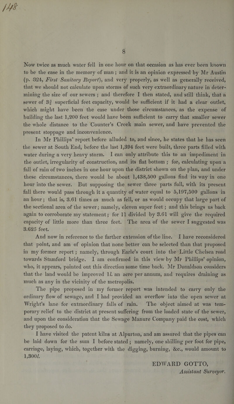 Now twice as much water fell in one hour on that occasion as has ever been known to be the case in the memory of man; and it is an opinion expressed by Mr Austin (p. 324, First Sanitary Report), and very properly, as well as generally received, that we should not calculate upon storms of such very extraordinary nature in deter¬ mining the size of our sewers ; and therefore I then stated, and still think, that a sewer of 3| superficial feet capacity, would be sufficient if it had a clear outlet, which might have been the case under those circumstances, as the expense of building the last 1,200 feet would have been sufficient to carry that smaller sewer the whole distance to the ‘Counter’s Creek main sewer, and have prevented the present stoppage and inconvenience. In Mr Phillips’ report before alluded to, and since, he states that he has seen the sewer at South End, before the last 1,394 feet were built, three parts filled with water during a very heavy storm. I can only attribute this to an impediment in the outlet, irregularity of construction, and its flat bottom ; for, calculating upon a fall of rain of two inches in one hour upon the district shown on the plan, and under these circumstances, there would be about 1,438,500 gallons find its way in one hour into the sewer. But supposing the sewer three parts full, with its present fall there would pass through it a quantity of water equal to 5,197,500 gallons in an hour; that is, 3.61 times as much as fell, or as would occupy that large part of the sectional area of the sewer; namely, eleven super feet ; and this brings us back again to corroborate my statement; for 11 divided by 3.61 will give the required capacity of little more than three feet. The area of the sewer I suggested was 3.625 feet. And now in reference to the farther extension of the line. I have reconsidered that point, and am of opinion that none better can be selected than that proposed in my former report; namely, through Earle’s court into the Little Chelsea road towards Stamford bridge. I am confirmed in this view by Mr Phillips’ opinion, who, it appears, pointed out this direction some time back. Mr Donaldson considers that the land would be improved 11. an acre per annum, and requires draining as much as any in the vicinity of the metropolis. The pipe proposed in my former report was intended to carry only the ordinary flow of sewage, and I had provided an overflow into the open sewer at Wright’s lane for extraordinary falls of rain. The object aimed at was tem¬ porary relief to the district at present suffering from the loaded state of the sewer, and upon the consideration that the Sewage Manure Company paid the cost, which they proposed to do. I have visited the patent kilns at Alpurton, and am assured that the pipes can be laid down for the sum I before stated ; namely, one shilling per foot for pipe, carriage, laying, which, together with the digging, burning, &amp;c., would amount to 1,300/. EDWARD GOTTO, Assistant Surveyor,