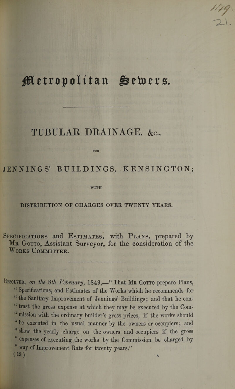 i^etoers. Jftetropolttan TUBULAR DRAINAGE, &amp;c., FOR JENNINGS’ BUILDINGS, KENSINGTON; WITH DISTRIBUTION OF CHARGES OYER TWENTY YEARS. Specifications and Estimates, with Plans, prepared by Mr Gotto, Assistant Surveyor, for the consideration of the Works Committee. Resolved, on the 8th February, 1849,—a That Mr Gotto prepare Plans, u Specifications, and Estimates of the Works which he recommends for u the Sanitary Improvement of Jennings’ Buildings; and that he con- u trast the gross expense at which they may be executed by the Com- u mission with the ordinary builder’s gross prices, if the works should w be executed in the usual manner by the owners or occupiers; and u sfiow the yearly charge on the owners and occupiers if the gross expenses of executing the works by the Commission be charged by u way of Improvement Bate for twenty years.” (13) A