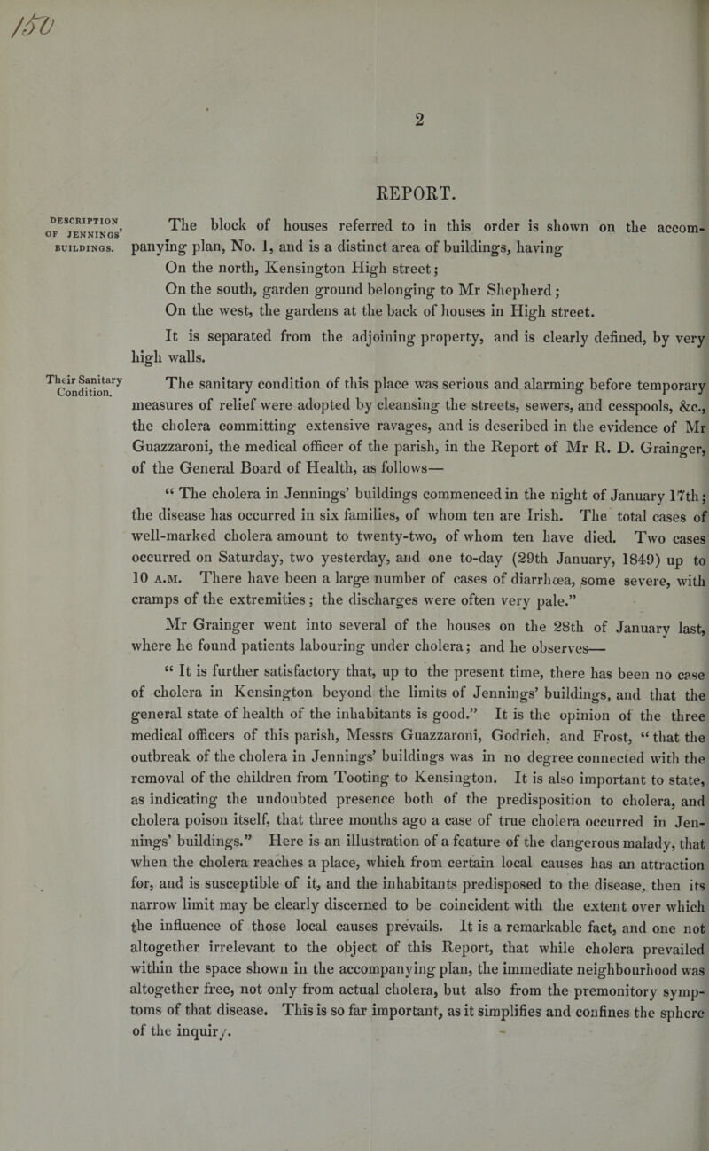 REPORT. description of Jennings’ BUILDINGS. Their Sanitary Condition. The block of houses referred to in this order is shown on the accom¬ panying plan, No. 1, and is a distinct area of buildings, having On the north, Kensington High street; On the south, garden ground belonging to Mr Shepherd; On the west, the gardens at the back of houses in High street. It is separated from the adjoining property, and is clearly defined, by very high walls. The sanitary condition of this place was serious and alarming before temporary measures of relief were adopted by cleansing the streets, sewers, and cesspools, &amp;c., the cholera committing extensive ravages, and is described in the evidence of Mr Guazzaroni, the medical officer of the parish, in the Report of Mr R. D. Grainger, of the General Board of Health, as follows— 44 The cholera in Jennings’ buildings commenced in the night of January 17th; the disease has occurred in six families, of whom ten are Irish. The total cases of well-marked cholera amount to twenty-two, of whom ten have died. Two cases occurred on Saturday, two yesterday, and one to-day (29th January, 1849) up to 10 a.m. There have been a large number of cases of diarrhoea, some severe, with cramps of the extremities; the discharges were often very pale.” Mr Grainger went into several of the houses on the 28th of January last, where he found patients labouring under cholera; and he observes_ 44 It is further satisfactory that, up to the present time, there has been no case of cholera in Kensington beyond the limits of Jennings’ buildings, and that the general state of health of the inhabitants is good.” It is the opinion of the three medical officers of this parish, Messrs Guazzaroni, Godrich, and Frost, 44 that the outbreak of the cholera in Jennings’ buildings was in no degree connected with the removal of the children from Tooting to Kensington. It is also important to state, as indicating the undoubted presence both of the predisposition to cholera, and cholera poison itself, that three months ago a case of true cholera occurred in Jen¬ nings’ buildings.” Here is an illustration of a feature of the dangerous malady, that when the cholera reaches a place, which from certain local causes has an attraction for, and is susceptible of it, and the inhabitants predisposed to the disease, then its narrow limit may be clearly discerned to be coincident with the extent over which the influence of those local causes prevails. It is a remarkable fact, and one not altogether irrelevant to the object of this Report, that while cholera prevailed within the space shown in the accompanying plan, the immediate neighbourhood was altogether free, not only from actual cholera, but also from the premonitory symp¬ toms of that disease. This is so far important, as it simplifies and confines the sphere of the inquiry.