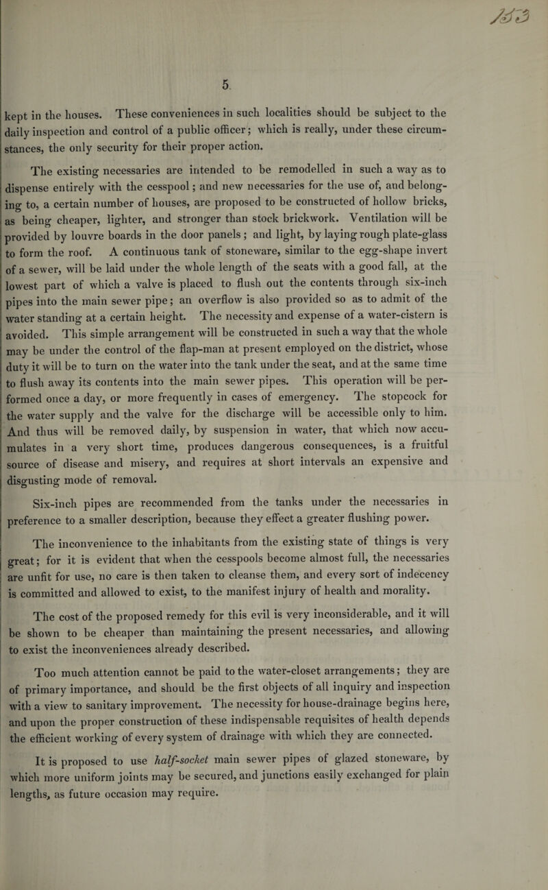 kept in tlie houses. These conveniences in such localities should be subject to the daily inspection and control of a public officer; which is really, under these circum¬ stances, the only security for their proper action. The existing necessaries are intended to be remodelled in such a way as to | dispense entirely with the cesspool; and new necessaries for the use of, and belong- ing to, a certain number of houses, are proposed to be constructed of hollow bricks, as being cheaper, lighter, and stronger than stock brickwork. Ventilation will be i provided by louvre boards in the door panels ; and light, by laying rough plate-glass I to form the roof. A continuous tank of stoneware, similar to the egg-shape invert of a sewer, will be laid under the whole length of the seats with a good fall, at the | lowest part of which a valve is placed to flush out the contents through six-inch pipes into the main sewer pipe; an overflow is also provided so as to admit of the water standing at a certain height. The necessity and expense of a water-cistern is j avoided. This simple arrangement will be constructed in such a way that the whole may be under the control of the flap-man at present employed on the district, whose j duty it will be to turn on the water into the tank under the seat, and at the same time ; to flush away its contents into the main sewer pipes. This operation will be per- | formed once a day, or more frequently in cases of emergency. The stopcock for the water supply and the valve for the discharge will be accessible only to him. And thus will be removed daily, by suspension in water, that which now accu¬ mulates in a very short time, produces dangerous consequences, is a fruitful : source of disease and misery, and requires at short intervals an expensive and ) disgusting mode of removal. Six-inch pipes are recommended from the tanks under the necessaries in preference to a smaller description, because they effect a greater flushing power. The inconvenience to the inhabitants from the existing state of things is very great; for it is evident that when the cesspools become almost full, the necessaries are unfit for use, no care is then taken to cleanse them, and every sort of indecency is committed and allowed to exist, to the manifest injury of health and morality. The cost of the proposed remedy for this evil is very inconsiderable, and it will be shown to be cheaper than maintaining the present necessaries, and allowing to exist the inconveniences already described. Too much attention cannot be paid to the water-closet arrangements; they are of primary importance, and should be the first objects of all inquiry and inspection with a view to sanitary improvement. The necessity for house-drainage begins here, and upon the proper construction of these indispensable requisites of health depends the efficient working of every system of drainage with which they are connected. It is proposed to use half-socket main sewer pipes of glazed stoneware, by which more uniform joints may be secured, and junctions easily exchanged for plain lengths, as future occasion may require.