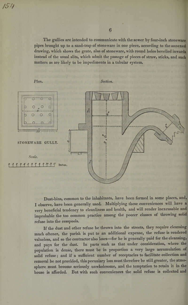 The gullies are intended to communicate with the sewer by four-inch stoneware pipes brought up to a sand-trap of stoneware in one piece, according to the annexed drawing, which shows the grate, also of stoneware, with round holes bevelled inwards instead of the usual slits, which admit the passage of pieces of straw, sticks, and such matters as are likely to be impediments in a tubular system. Plan. Section. Dust-bins, common to the inhabitants, have been formed in some places, and, I observe, have been generally used. Multiplying these conveniences will have a very beneficial tendency to cleanliness and health, and will render inexcusable and improbable the too common practice among the poorer classes of throwing solid refuse into the cesspools. If the dust and other refuse be thrown into the streets, they require cleansing much oftener, the parish is put to an additional expense, the refuse is rendered valueless, and so the contractor also loses—for he is generally paid for the cleansing, and pays for the dust. In parts such as that under consideration, where the population is dense, there must be in proportion a very large accumulation of solid refuse; and if a sufficient number of receptacles to facilitate collection and removal be not provided, this pecuniary loss must therefore be still greater, the atmo¬ sphere must become seriously unwholesome, and the temptation to retain it in the house is afforded. But with such conveniences the solid refuse is collected and