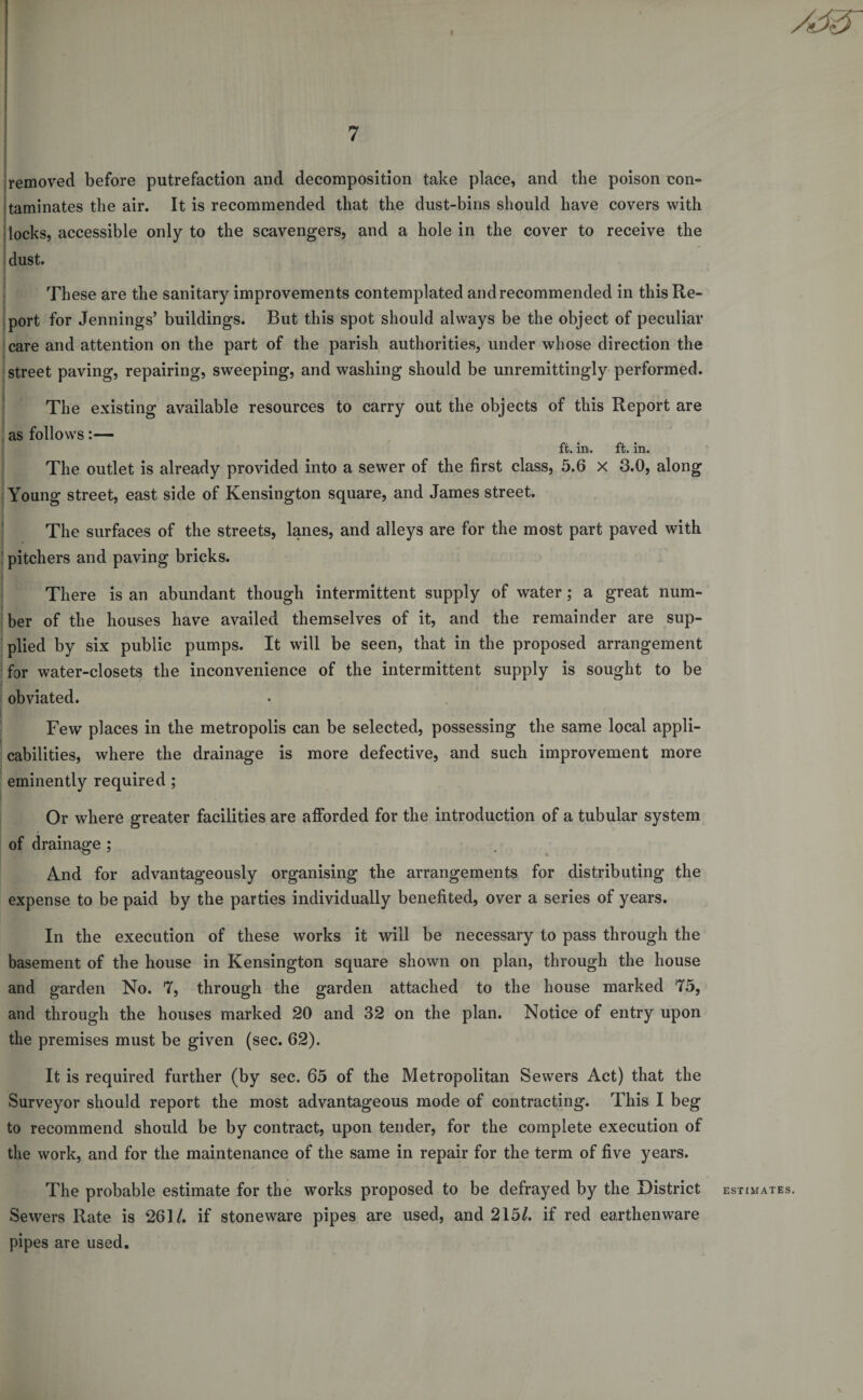i 7 removed before putrefaction and decomposition take place, and the poison con¬ taminates the air. It is recommended that the dust-bins should have covers with locks, accessible only to the scavengers, and a hole in the cover to receive the dust. These are the sanitary improvements contemplated and recommended in this Re¬ port for Jennings’ buildings. But this spot should always be the object of peculiar care and attention on the part of the parish authorities, under whose direction the street paving, repairing, sweeping, and washing should be unremittingly performed. The existing available resources to carry out the objects of this Report are as follows:— ft. in. ft. in. The outlet is already provided into a sewer of the first class, 5.6 x 3.0, along Young street, east side of Kensington square, and James street. The surfaces of the streets, lanes, and alleys are for the most part paved with pitchers and paving bricks. There is an abundant though intermittent supply of water ; a great num¬ ber of the houses have availed themselves of it, and the remainder are sup¬ plied by six public pumps. It will be seen, that in the proposed arrangement for water-closets the inconvenience of the intermittent supply is sought to be obviated. Few places in the metropolis can be selected, possessing the same local appli¬ cabilities, where the drainage is more defective, and such improvement more eminently required ; . Or where greater facilities are afforded for the introduction of a tubular system of drainage ; And for advantageously organising the arrangements for distributing the expense to be paid by the parties individually benefited, over a series of years. In the execution of these works it will be necessary to pass through the basement of the house in Kensington square shown on plan, through the house and garden No. 7, through the garden attached to the house marked 75, and through the houses marked 20 and 32 on the plan. Notice of entry upon the premises must be given (sec. 62). It is required further (by sec. 65 of the Metropolitan Sewers Act) that the Surveyor should report the most advantageous mode of contracting. This I beg to recommend should be by contract, upon tender, for the complete execution of the work, and for the maintenance of the same in repair for the term of five years. The probable estimate for the works proposed to be defrayed by the District Sewers Rate is 261/. if stoneware pipes are used, and 215/. if red earthenware pipes are used. ESTIMATES.