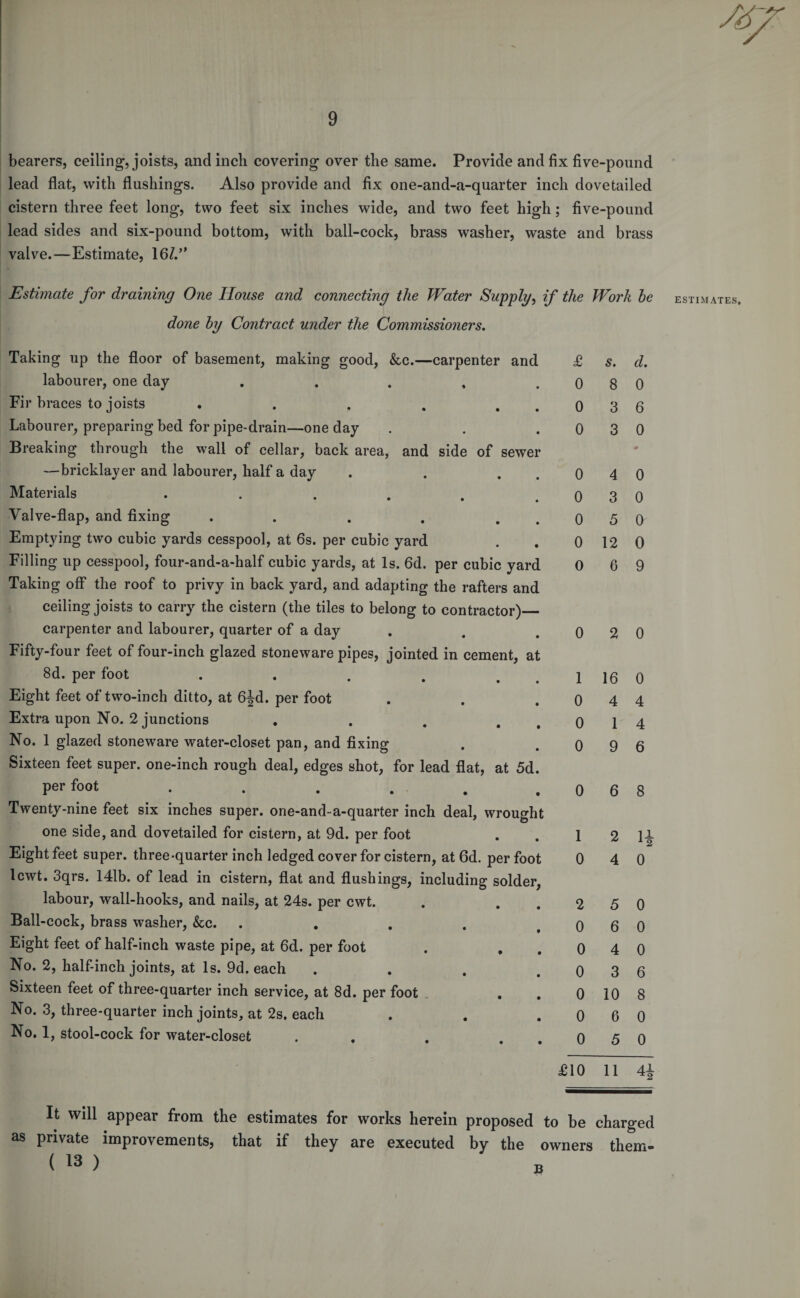 bearers, ceiling, joists, and inch covering over the same. Provide and fix five-pound lead flat, with flushings. Also provide and fix one-and-a-quarter inch dovetailed cistern three feet long, two feet six inches wide, and two feet high; five-pound lead sides and six-pound bottom, with ball-cock, brass washer, waste and brass valve.—Estimate, 16//' Estimate for draining One House and connecting the Water Supply, if the done by Contract under the Commissioners. Taking up the floor of basement, making good, &amp;c.—carpenter and £ labourer, one day . . . , . 0 Fir braces to joists . . . . . . 0 Labourer, preparing bed for pipe-drain—one day . . . 0 Breaking through the wall of cellar, back area, and side of sewer —bricklayer and labourer, half a day . . . . 0 Materials . . . . . . 0 Valve-flap, and fixing . . . . . 0 Emptying two cubic yards cesspool, at 6s. per cubic yard . . 0 Filling up cesspool, four-and-a-half cubic yards, at Is. 6d. per cubic yard 0 Taking off the roof to privy in back yard, and adapting the rafters and ceiling joists to carry the cistern (the tiles to belong to contractor)_ carpenter and labourer, quarter of a day . . . 0 Fifty-four feet of four-inch glazed stoneware pipes, jointed in cement, at 8d. per foot . . . . . . 1 Eight feet of two-inch ditto, at 6^d. per foot . . . 0 Extra upon No. 2 junctions . . . . . 0 No. 1 glazed stoneware water-closet pan, and fixing . . o Sixteen feet super, one-inch rough deal, edges shot, for lead flat, at 5d. per foot .... . . o Twenty-nine feet six inches super, one-and-a-quarter inch deal, wrought one side, and dovetailed for cistern, at 9d. per foot . . 1 Eight feet super, three-quarter inch ledged cover for cistern, at 6d. per foot 0 lcwt. 3qrs. 141b. of lead in cistern, flat and flushings, including solder, labour, wall-hooks, and nails, at 24s. per cwt. . . . 2 Ball-cock, brass washer, &amp;c. . . . . . 0 Eight feet of half-inch waste pipe, at 6d. per foot . • . 0 No. 2, half-inch joints, at Is. 9d. each . . . . 0 Sixteen feet of three-quarter inch service, at 8d. per foot . . 0 No. 3, three-quarter inch joints, at 2s. each . . . 0 No. 1, stool-cock for water-closet . . . . . 0 £10 Work be s. d. 8 0 3 6 3 0 0 4 0 3 0 5 0 12 0 6 9 2 0 16 0 4 4 1 4 9 6 6 8 2 11 4 0 5 0 6 0 4 0 3 6 10 8 6 0 5 0 11 4i It will appear from the estimates for works herein proposed to be charged as private improvements) that if they are executed by the owners tliem- ( 13 )