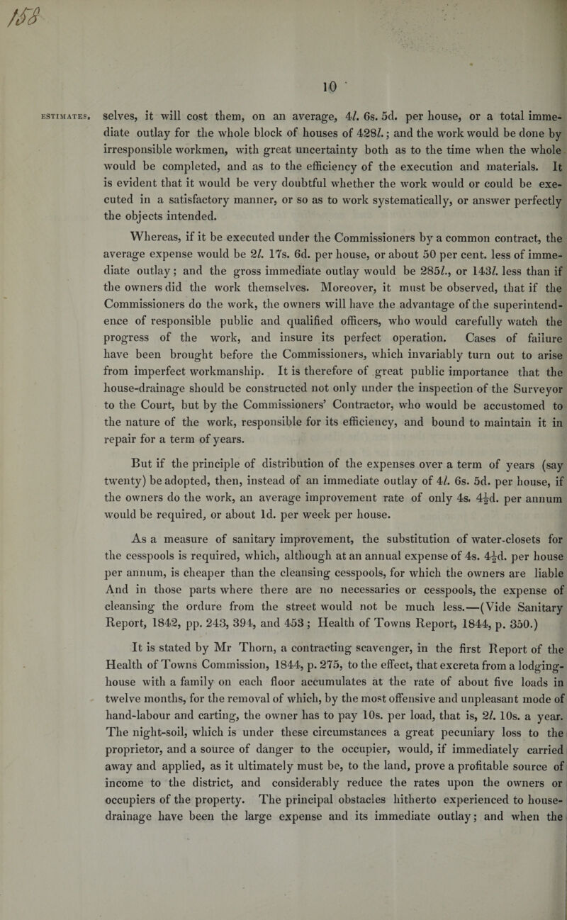 1 10 ■ 1 estimates, selves, it will cost them, on an average, 4/. 6s. 5d. per house, or a total imme¬ diate outlay for the whole block of houses of 428Z.; and the work would be done by irresponsible workmen, with great uncertainty both as to the time when the whole would be completed, and as to the efficiency of the execution and materials. It is evident that it would be very doubtful whether the work would or could be exe¬ cuted in a satisfactory manner, or so as to work systematically, or answer perfectly the objects intended. Whereas, if it be executed under the Commissioners by a common contract, the average expense would be 21. 17s. 6d. per house, or about 50 per cent, less of imme¬ diate outlay; and the gross immediate outlay would be 285Z., or 143/. less than if the owners did the work themselves. Moreover, it must be observed, that if the Commissioners do the work, the owners will have the advantage of the superintend¬ ence of responsible public and qualified officers, who would carefully watch the progress of the work, and insure its perfect operation. Cases of failure have been brought before the Commissioners, which invariably turn out to arise from imperfect workmanship. It is therefore of great public importance that the house-drainage should be constructed not only under the inspection of the Surveyor to the Court, but by the Commissioners’ Contractor, who would be accustomed to the nature of the work, responsible for its efficiency, and bound to maintain it in repair for a term of years. But if the principle of distribution of the expenses over a term of years (say twenty) be adopted, then, instead of an immediate outlay of 4/. 6s. 5d. per house, if the owners do the work, an average improvement rate of only 4s. 4-^d. per annum would be required, or about Id. per week per house. As a measure of sanitary improvement, the substitution of water-closets for the cesspools is required, which, although at an annual expense of 4s. 4ijrd. per house per annum, is cheaper than the cleansing cesspools, for which the owners are liable And in those parts where there are no necessaries or cesspools, the expense of cleansing the ordure from the street would not be much less.—(Vide Sanitary Report, 1842, pp. 243, 394, and 453 ; Health of Towns Report, 1844, p. 350.) It is stated by Mr Thorn, a contracting scavenger, in the first Report of the Health of Towns Commission, 1844, p. 275, to the effect, that excreta from a lodging- house with a family on each floor accumulates at the rate of about five loads in twelve months, for the removal of which, by the most offensive and unpleasant mode of hand-labour and carting, the owner has to pay 10s. per load, that is, 21. 10s. a year. The night-soil, which is under these circumstances a great pecuniary loss to the proprietor, and a source of danger to the occupier, would, if immediately carried away and applied, as it ultimately must be, to the land, prove a profitable source of income to the district, and considerably reduce the rates upon the owners or occupiers of the property. The principal obstacles hitherto experienced to house- drainage have been the large expense and its immediate outlay; and when the !