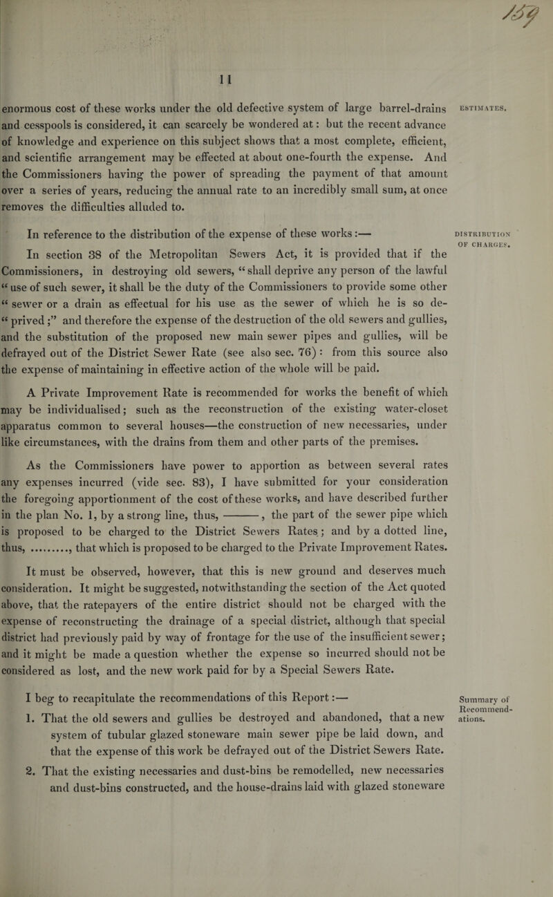 and cesspools is considered, it can scarcely be wondered at: but the recent advance of knowledge and experience on this subject shows that a most complete, efficient, and scientific arrangement may be effected at about one-fourth the expense. And the Commissioners having the power of spreading the payment of that amount over a series of years, reducing the annual rate to an incredibly small sum, at once removes the difficulties alluded to. In reference to the distribution of the expense of these works :— In section 38 of the Metropolitan Sewers Act, it is provided that if the Commissioners, in destroying old sewers, “ shall deprive any person of the lawful &lt;e use of such sewer, it shall be the duty of the Commissioners to provide some other “ sewer or a drain as effectual for his use as the sewer of which he is so de- “ prived and therefore the expense of the destruction of the old sewers and gullies, and the substitution of the proposed new main sewer pipes and gullies, will be defrayed out of the District Sewer Rate (see also sec. 76) : from this source also the expense of maintaining in effective action of the whole will be paid. A Private Improvement Rate is recommended for works the benefit of which may be individualised; such as the reconstruction of the existing water-closet apparatus common to several houses—the construction of new necessaries, under like circumstances, with the drains from them and other parts of the premises. As the Commissioners have power to apportion as between several rates any expenses incurred (vide sec. 83), I have submitted for your consideration the foregoing apportionment of the cost of these works, and have described further in the plan No. 1, by a strong line, thus,-, the part of the sewer pipe which is proposed to be charged to the District Sewers Rates ; and by a dotted line, thus, ., that which is proposed to be charged to the Private Improvement Rates. It must be observed, however, that this is new ground and deserves much consideration. It might be suggested, notwithstanding the section of the Act quoted above, that the ratepayers of the entire district should not be charged with the expense of reconstructing the drainage of a special district, although that special district had previously paid by way of frontage for the use of the insufficient sewer; and it might be made a question whether the expense so incurred should not be considered as lost, and the new work paid for by a Special Sewers Rate. I beg to recapitulate the recommendations of this Report:— 1. That the old sewers and gullies be destroyed and abandoned, that a new system of tubular glazed stoneware main sewer pipe be laid down, and that the expense of this work be defrayed out of the District Sewers Rate. 2. That the existing necessaries and dust-bins be remodelled, new necessaries and dust-bins constructed, and the house-drains laid with glazed stoneware DISTRIBUTION OF CHARGES. Summary of Recommend¬ ations.