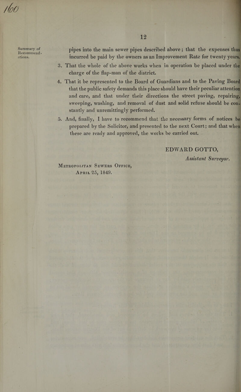Summary of Recommend¬ ations. pipes into the main sewer pipes described above ; that the expenses thus incurred be paid by the owners as an Improvement Rate for twenty years. 3. That the whole of the above works when in operation be placed under the charge of the flap-man of the district. 4. That it be represented to the Board of Guardians and to the Paving Board that the public safety demands this place should have their peculiar attention and care, and that under their directions the street paving, repairing, sweeping, washing, and removal of dust and solid refuse should be con¬ stantly and unremittingly performed. 5. And, finally, I have to recommend that the necessary forms of notices be prepared by the Solicitor, and presented to the next Court; and that when these are ready and approved, the works be carried out. EDWARD GOTTO, Assistant Surveyor. Metropolitan Sewers Office, April 25, 1849.