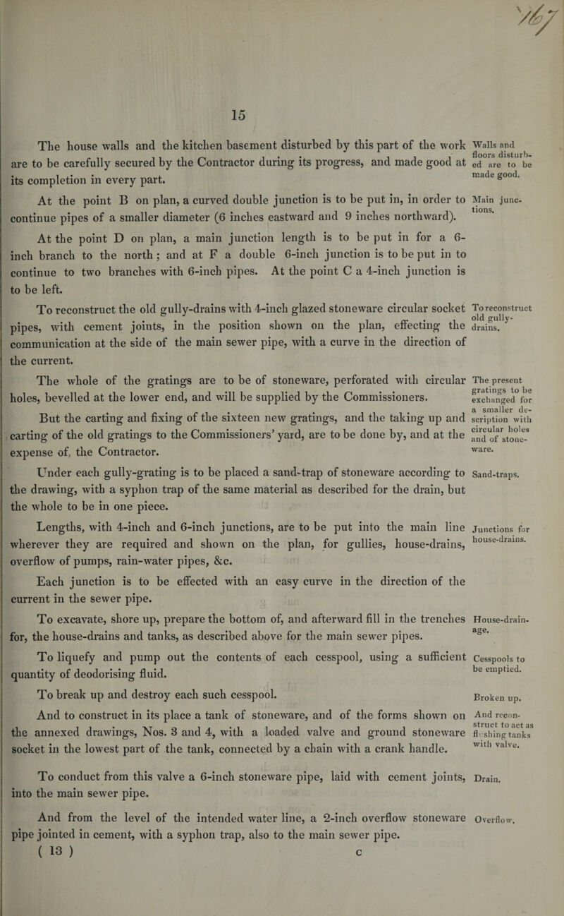 The house walls and the kitchen basement disturbed by this part of the work are to be carefully secured by the Contractor during its progress, and made good at its completion in every part. At the point B on plan, a curved double junction is to be put in, in order to continue pipes of a smaller diameter (6 inches eastward and 9 inches northward). At the point D on plan, a main junction length is to be put in for a 6- inch branch to the north ; and at F a double 6-inch junction is to be put in to continue to two branches with 6-inch pipes. At the point C a 4-inch junction is I to be left. To reconstruct the old gully-drains with 4-inch glazed stoneware circular socket i pipes, with cement joints, in the position shown on the plan, effecting the 1 communication at the side of the main sewer pipe, with a curve in the direction of the current. The whole of the gratings are to be of stoneware, perforated with circular holes, bevelled at the lower end, and will be supplied by the Commissioners. But the carting and fixing of the sixteen new gratings, and the taking up and | carting of the old gratings to the Commissioners’ yard, are to be done by, and at the expense of, the Contractor. Under each gully-grating is to be placed a sand-trap of stoneware according to the drawing, with a syphon trap of the same material as described for the drain, but the whole to be in one piece. Lengths, with 4-inch and 6-inch junctions, are to be put into the main line wherever they are required and shown on the plan, for gullies, house-drains, overflow of pumps, rain-water pipes, &amp;c. Each junction is to be effected with an easy curve in the direction of the current in the sewer pipe. To excavate, shore up, prepare the bottom of, and afterward fill in the trenches for, the house-drains and tanks, as described above for the main sewer pipes. To liquefy and pump out the contents of each cesspool, using a sufficient quantity of deodorising fluid. To break up and destroy each such cesspool. And to construct in its place a tank of stoneware, and of the forms shown on the annexed drawings, Nos. 3 and 4, with a loaded valve and ground stoneware socket in the lowest part of the tank, connected by a chain with a crank handle. • To conduct from this valve a 6-inch stoneware pipe, laid with cement joints, into the main sewer pipe. And from the level of the intended water line, a 2-inch overflow stoneware pipe jointed in cement, with a syphon trap, also to the main sewer pipe. ( 13 ) c Walls and floors disturb¬ ed are to be made good. Main junc¬ tions. To reconstruct old gully- drains. The present gratings to be exchanged for a smaller de¬ scription with circular holes and of stone¬ ware. Sand-traps. Junctions for house-drains. House-drain age. Cesspools to be emptied. Broken up. And recon¬ struct to act as fleshing tanks with valve. Drain. Overflow. i