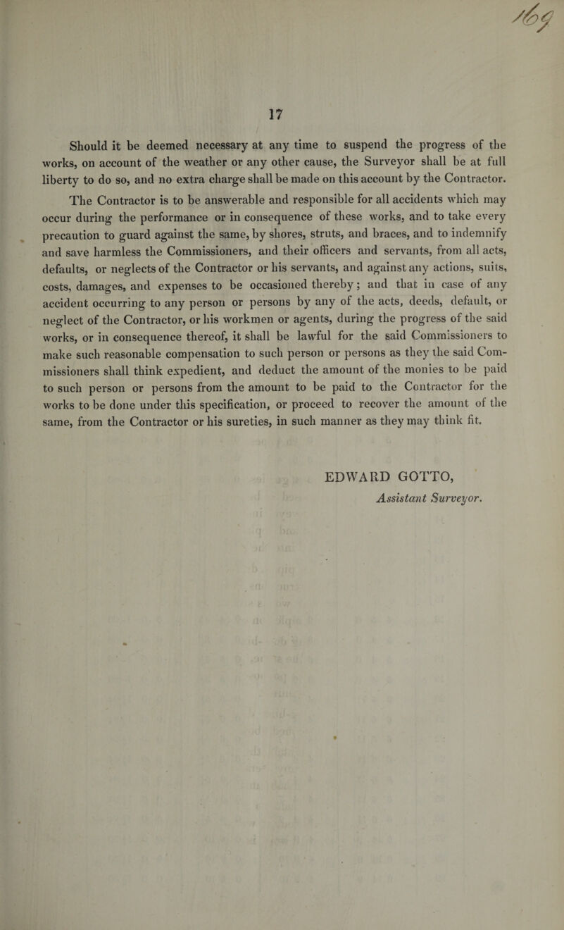 Should it be deemed necessary at any time to suspend the progress of the works, on account of the weather or any other cause, the Surveyor shall be at full liberty to do so, and no extra charge shall be made on this account by the Contractor. The Contractor is to be answerable and responsible for all accidents which may occur during the performance or in consequence of these works, and to take every precaution to guard against the same, by shores, struts, and braces, and to indemnify and save harmless the Commissioners, and their officers and servants, from all acts, defaults, or neglects of the Contractor or his servants, and against any actions, suits, costs, damages, and expenses to be occasioned thereby; and that in case of any accident occurring to any person or persons by any of the acts, deeds, default, or neglect of the Contractor, or his workmen or agents, during the progress of the said works, or in consequence thereof, it shall be lawful for the said Commissioners to make such reasonable compensation to such person or persons as they the said Com- missioners shall think expedient, and deduct the amount of the monies to be paid to such person or persons from the amount to be paid to the Contractor for the works to be done under this specification, or proceed to recover the amount ol the same, from the Contractor or his sureties, in such manner as they may think fit. EDWARD GOTTO, Assistant Surveyor. 9