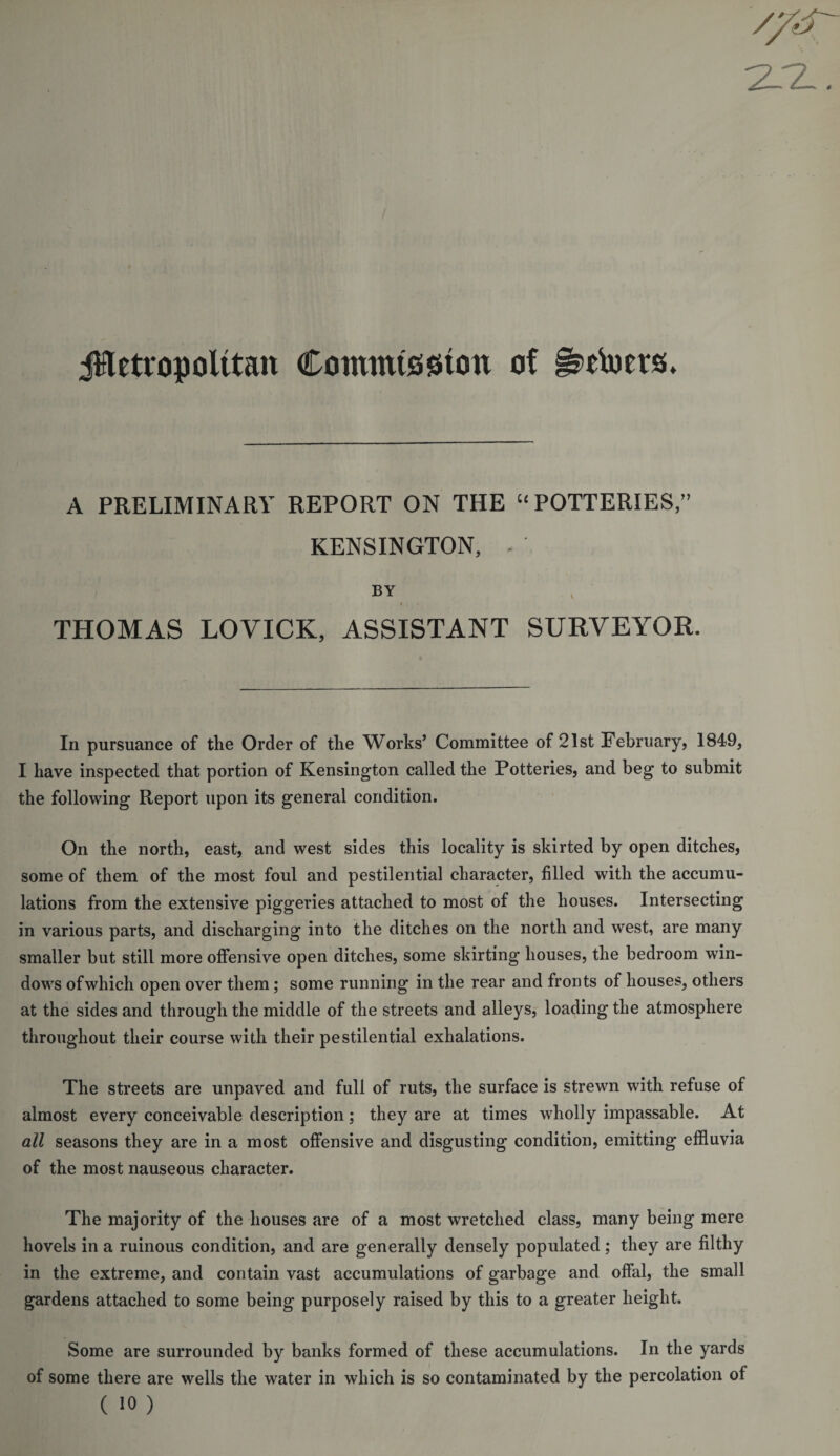 2.-Z. jHetropolttait Commission of g&gt;rtoers. A PRELIMINARY REPORT ON THE “POTTERIES,” KENSINGTON, - BY i . THOMAS LOVICK, ASSISTANT SURVEYOR. In pursuance of the Order of the Works’ Committee of 21st February, 1849, I have inspected that portion of Kensington called the Potteries, and beg to submit the following Report upon its general condition. On the north, east, and west sides this locality is skirted by open ditches, some of them of the most foul and pestilential character, filled with the accumu¬ lations from the extensive piggeries attached to most of the houses. Intersecting in various parts, and discharging into the ditches on the north and west, are many smaller but still more offensive open ditches, some skirting houses, the bedroom win¬ dows of which open over them; some running in the rear and fronts of houses, others at the sides and through the middle of the streets and alleys, loading the atmosphere throughout their course with their pestilential exhalations. The streets are unpaved and full of ruts, the surface is strewn with refuse of almost every conceivable description; they are at times wholly impassable. At all seasons they are in a most offensive and disgusting condition, emitting effluvia of the most nauseous character. The majority of the houses are of a most wretched class, many being mere hovels in a ruinous condition, and are generally densely populated ; they are filthy in the extreme, and contain vast accumulations of garbage and offal, the small gardens attached to some being purposely raised by this to a greater height. Some are surrounded by banks formed of these accumulations. In the yards of some there are wells the water in which is so contaminated by the percolation of