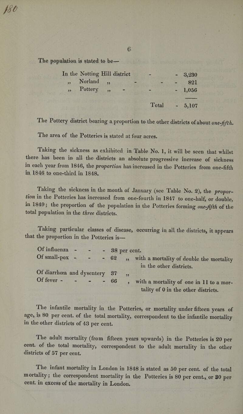 The population is stated to be— In the Notting Hill district - - 3,‘230 „ Norland „ - 821 „ Pottery „ - - 1,056 Total - 5,107 The Pottery district bearing a proportion to the other districts of about one-fifth. The area of the Potteries is stated at four acres. Taking the sickness as exhibited in Table No. 1, it will be seen that whilst there has been in all the districts an absolute progressive increase of sickness in each year from 1846, the proportion has increased in the Potteries from one-fifth in 1846 to one-third in 1848, Taking the sickness in the month of January (see Table No. 2), the propor¬ tion in the Potteries has increased from one-fourth in 1847 to one-half, or double, in 1849; the proportion of the population in the Potteries forming one-fifth of the total population in the three districts. Taking particular classes of disease, occurring in all the districts, it appears that the proportion in the Potteries is— Of influenza - Of small-pox Of diarrhoea and dysentery Of fever - 38 per cent. 62 „ with a mortality of double the mortality in the other districts. 37 „ 66 , with a mortality of one in 11 to a mor¬ tality of 0 in the other districts. The infantile mortality in the Potteries, or mortality under fifteen years of age, is 80 per cent, of the total mortality, correspondent to the infantile mortality in the other districts of 43 per cent. The adult mortality (from fifteen years upwards) in the Potteries is 20 per cent, of the total mortality, correspondent to the adult mortality in the other districts of 57 per cent. The infant mortality in London in 1848 is stated as 50 per cent, of the total mortality; the correspondent mortality in the Potteries is 80 per cent., or 30 per cent, in excess of the mortality in London.