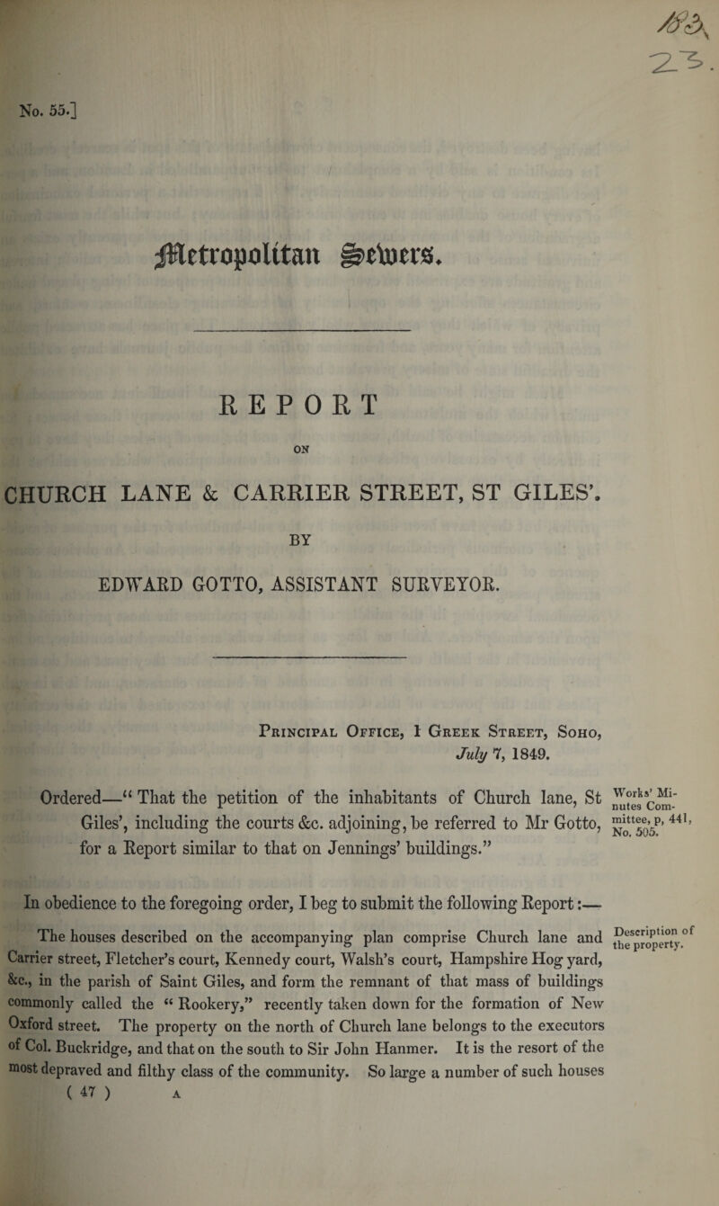 23. No. 55.] jfletropolttan REPORT ON CHURCH LANE &amp; CARRIER STREET, ST GILES’, BY EDWARD GOTTO, ASSISTANT SURVEYOR. Principal Office, 1 Greek Street, Soho, July 7, 1849. Ordered—“ That the petition of the inhabitants of Church lane, St Giles’, including the courts &amp;c. adjoining, be referred to Mr Gotto, for a Report similar to that on Jennings’ buildings.” In obedience to the foregoing order, I beg to submit the following Report:— The houses described on the accompanying plan comprise Church lane and Carrier street, Fletcher’s court, Kennedy court, Walsh’s court, Hampshire Hog yard, &amp;c., in the parish of Saint Giles, and form the remnant of that mass of buildings commonly called the “ Rookery,” recently taken down for the formation of New Oxford street. The property on the north of Church lane belongs to the executors of Col. Buckridge, and that on the south to Sir John Hanmer. It is the resort of the most depraved and filthy class of the community. So large a number of such houses ( 47 ) a Works’ Mi¬ nutes Com¬ mittee, p, 441, No. 505. Description of the property.