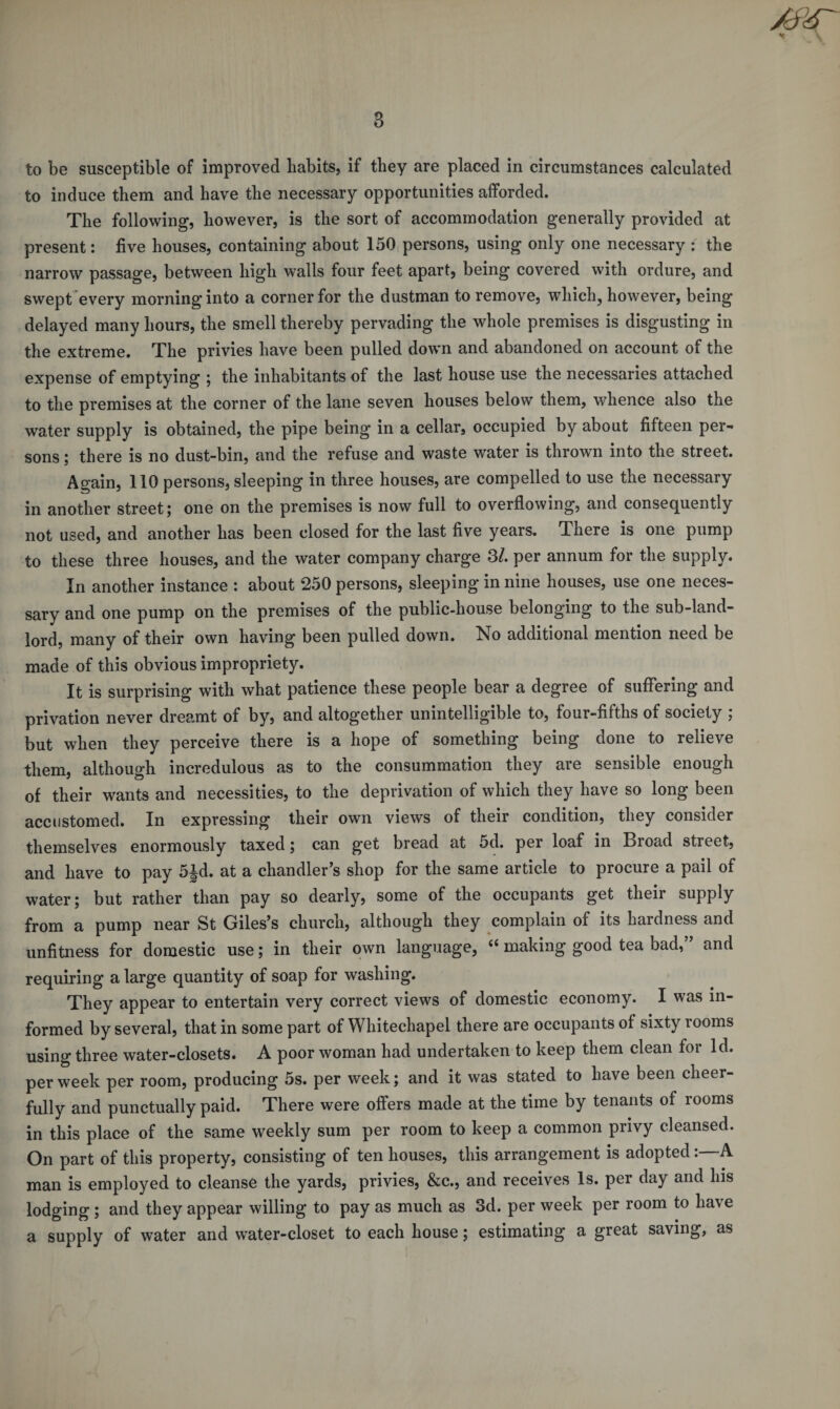 to be susceptible of improved habits, if they are placed in circumstances calculated to induce them and have the necessary opportunities afforded. The following, however, is the sort of accommodation generally provided at present: five houses, containing about 150 persons, using only one necessary : the narrow passage, between high walls four feet apart, being covered with ordure, and swept every morning into a corner for the dustman to remove, which, however, being delayed many hours, the smell thereby pervading the whole premises is disgusting in the extreme. The privies have been pulled down and abandoned on account of the expense of emptying ; the inhabitants of the last house use the necessaries attached to the premises at the corner of the lane seven houses below them, whence also the water supply is obtained, the pipe being in a cellar, occupied by about fifteen per¬ sons ; there is no dust-bin, and the refuse and waste water is thrown into the street. Again, 110 persons, sleeping in three houses, are compelled to use the necessary in another street; one on the premises is now full to overflowing, and consequently not used, and another has been closed for the last five years. There is one pump to these three houses, and the water company charge 3/. per annum for the supply. In another instance : about 250 persons, sleeping in nine houses, use one neces¬ sary and one pump on the premises of the public-house belonging to the sub-land- lord, many of their own having been pulled down. No additional mention need be made of this obvious impropriety. It is surprising with what patience these people bear a degree of suffering and privation never dreamt of by, and altogether unintelligible to, four-fifths of society ; but when they perceive there is a hope of something being done to relieve them, although incredulous as to the consummation they are sensible enough of their wants and necessities, to the deprivation of which they have so long been accustomed. In expressing their own views of their condition, they consider themselves enormously taxed; can get bread at 5d. per loaf in Broad street, and have to pay 5Jd. at a chandler’s shop for the same article to procure a pail of water; but rather than pay so dearly, some of the occupants get their supply from a pump near St Giles’s church, although they complain of its hardness and unfitness for domestic use; in their own language, es making good tea bad, and requiring a large quantity of soap for washing. They appear to entertain very correct views of domestic economy. I was in¬ formed by several, that in some part of Whitechapel there are occupants of sixty rooms using three water-closets. A poor woman had undertaken to keep them clean for Id. per week per room, producing 5s. per week; and it was stated to have been cheer¬ fully and punctually paid. There were offers made at the time by tenants of rooms in this place of the same weekly sum per room to keep a common privy cleansed. On part of this property, consisting of ten houses, this arrangement is adopted:—A man is employed to cleanse the yards, privies, &amp;c., and receives Is. per day and his lodging ; and they appear willing to pay as much as 3d. per week per room to have a supply of water and water-closet to each house; estimating a great saving, as
