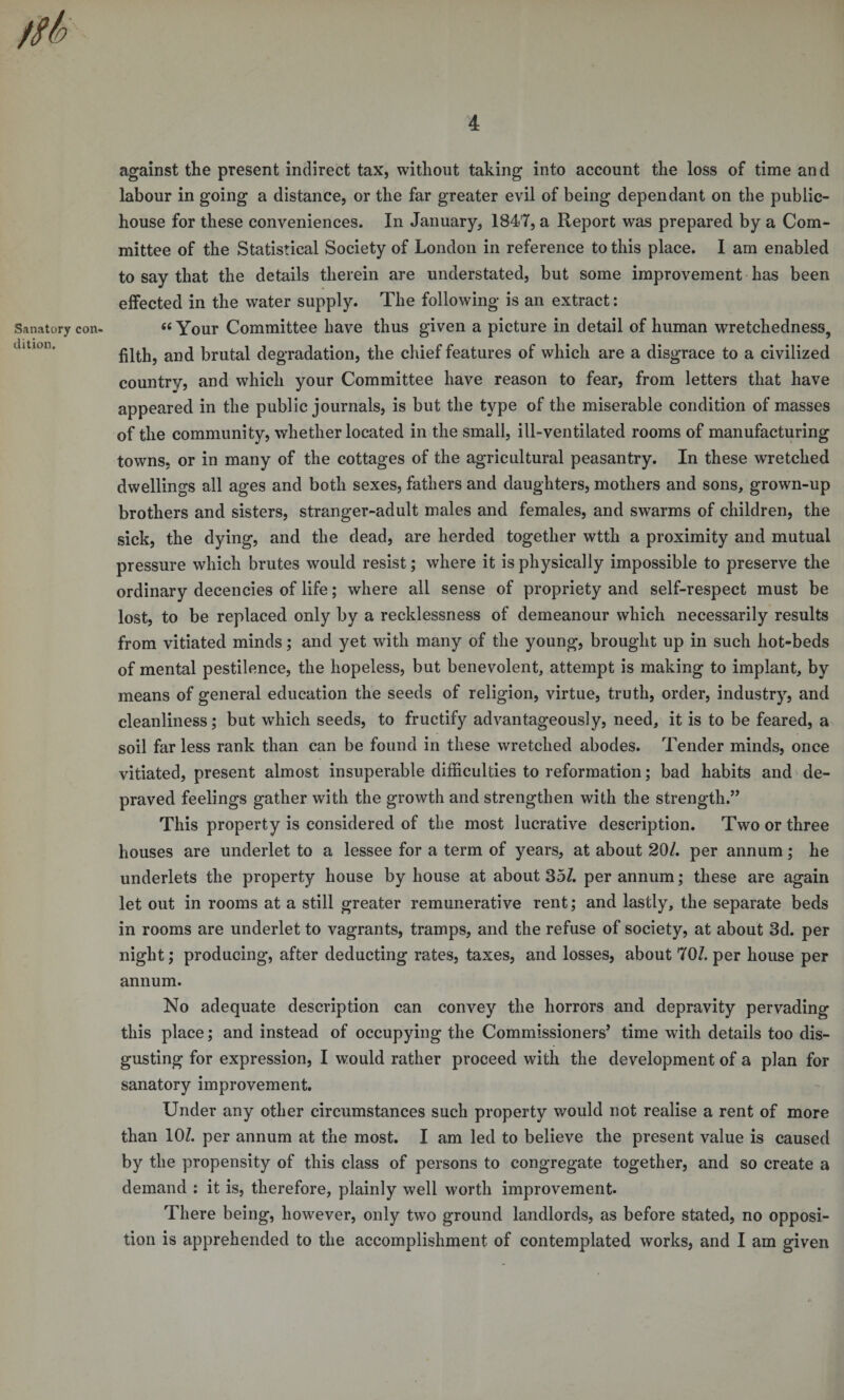 against the present indirect tax, without taking into account the loss of time and labour in going a distance, or the far greater evil of being dependant on the public- house for these conveniences. In January, 1847, a Report was prepared by a Com¬ mittee of the Statistical Society of London in reference to this place. I am enabled to say that the details therein are understated, but some improvement has been effected in the water supply. The following is an extract: Sanatory con- « Your Committee have thus given a picture in detail of human wretchedness, filth, and brutal degradation, the chief features of which are a disgrace to a civilized country, and which your Committee have reason to fear, from letters that have appeared in the public journals, is but the type of the miserable condition of masses of the community, whether located in the small, ill-ventilated rooms of manufacturing towns, or in many of the cottages of the agricultural peasantry. In these wretched dwellings all ages and both sexes, fathers and daughters, mothers and sons, grown-up brothers and sisters, stranger-adult males and females, and swarms of children, the sick, the dying, and the dead, are herded together wtth a proximity and mutual pressure which brutes would resist; where it is physically impossible to preserve the ordinary decencies of life; where all sense of propriety and self-respect must be lost, to be replaced only by a recklessness of demeanour which necessarily results from vitiated minds; and yet with many of the young, brought up in such hot-beds of mental pestilence, the hopeless, but benevolent, attempt is making to implant, by means of general education the seeds of religion, virtue, truth, order, industry, and cleanliness; but which seeds, to fructify advantageously, need, it is to be feared, a soil far less rank than can be found in these wretched abodes. Tender minds, once vitiated, present almost insuperable difficulties to reformation; bad habits and de¬ praved feelings gather with the growth and strengthen with the strength.” This property is considered of the most lucrative description. Two or three houses are underlet to a lessee for a term of years, at about 20/. per annum; he underlets the property house by house at about 35/. per annum; these are again let out in rooms at a still greater remunerative rent; and lastly, the separate beds in rooms are underlet to vagrants, tramps, and the refuse of society, at about 3d. per night; producing, after deducting rates, taxes, and losses, about 70/. per house per annum. No adequate description can convey the horrors and depravity pervading this place; and instead of occupying the Commissioners’ time with details too dis¬ gusting for expression, I would rather proceed with the development of a plan for sanatory improvement. Under any other circumstances such property would not realise a rent of more than 10/. per annum at the most. I am led to believe the present value is caused by the propensity of this class of persons to congregate together, and so create a demand : it is, therefore, plainly well worth improvement. There being, however, only two ground landlords, as before stated, no opposi¬ tion is apprehended to the accomplishment of contemplated works, and I am given