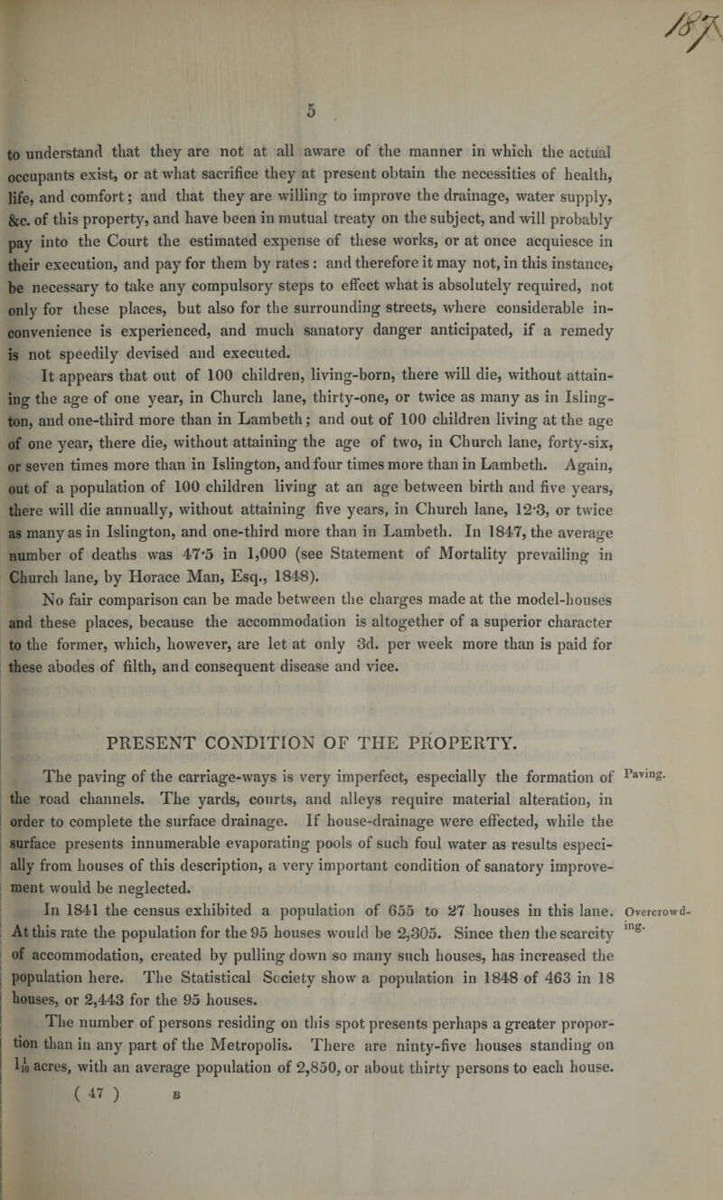 0 to understand that they are not at all aware of the manner in which the actual occupants exist, or at what sacrifice they at present obtain the necessities of health, life, and comfort; and that they are willing to improve the drainage, water supply, &amp;c. of this property, and have been in mutual treaty on the subject, and will probably pay into the Court the estimated expense of these works, or at once acquiesce in their execution, and pay for them by rates : and therefore it may not, in this instance, be necessary to take any compulsory steps to effect what is absolutely required, not only for these places, but also for the surrounding streets, where considerable in¬ convenience is experienced, and much sanatory danger anticipated, if a remedy is not speedily devised and executed. It appears that out of 100 children, living-born, there will die, without attain¬ ing the age of one year, in Church lane, thirty-one, or twice as many as in Isling¬ ton, and one-third more than in Lambeth; and out of 100 children living at the age of one year, there die, without attaining the age of two, in Church lane, forty-six, or seven times more than in Islington, and four times more than in Lambeth. Again, out of a population of 100 children living at an age between birth and five years, there will die annually, without attaining five years, in Church lane, 12*3, or twice as many as in Islington, and one-third more than in Lambeth. In 1847, the average number of deaths was 47*5 in 1,000 (see Statement of Mortality prevailing in Church lane, by Horace Man, Esq., 1848). No fair comparison can be made between the charges made at the model-houses and these places, because the accommodation is altogether of a superior character to the former, which, however, are let at only 3d. per week more than is paid for these abodes of filth, and consequent disease and vice. PRESENT CONDITION OF THE PROPERTY. The paving of the carriage-ways is very imperfect, especially the formation of 1>avin°* the road channels. The yards, courts, and alleys require material alteration, in order to complete the surface drainage. If house-drainage were effected, while the surface presents innumerable evaporating pools of such foul water as results especi¬ ally from houses of this description, a very important condition of sanatory improve¬ ment would be neglected. In 1841 the census exhibited a population of 655 to 27 houses in this lane. Overcrow d- Atthis rate the population for the 95 houses would be 2,305. Since then the scarcity ing* of accommodation, created by pulling down so many such houses, has increased the population here. The Statistical Society show a population in 1848 of 463 in 18 houses, or 2,443 for the 95 houses. The number of persons residing on this spot presents perhaps a greater propor¬ tion than in any part of the Metropolis. There are ninty-five houses standing on ho acres, with an average population of 2,850, or about thirty persons to each house.