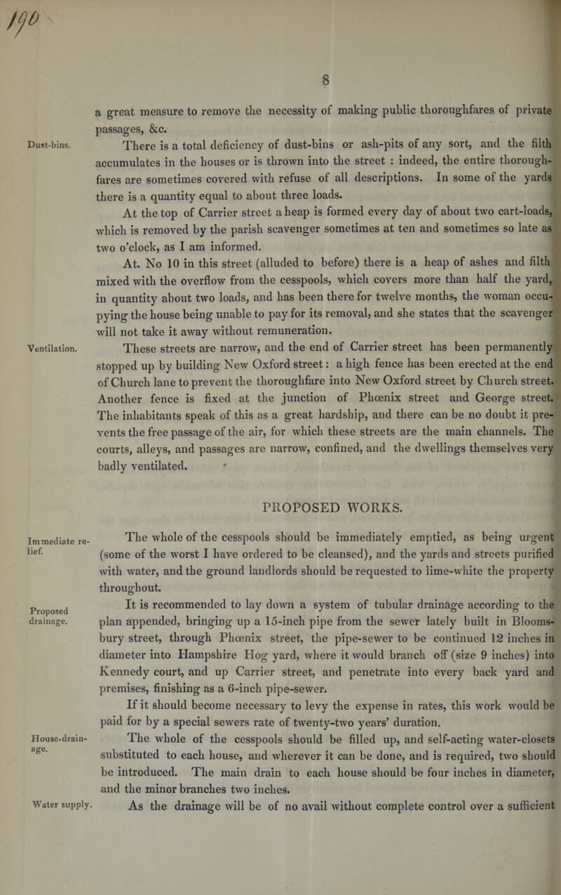 Dust-bins, Ventilation. Immediate re¬ lief. Proposed drainage. House-drain¬ age. Water supply. a great measure to remove the necessity of making public thoroughfares of private passages, &c. There is a total deficiency of dust-bins or ash-pits of any sort, and the filth accumulates in the houses or is thrown into the street : indeed, the entire thorough¬ fares are sometimes covered with refuse of all descriptions. In some of the yards there is a quantity equal to about three loads. At the top of Carrier street a heap is formed every day of about two cart-loads, which is removed by the parish scavenger sometimes at ten and sometimes so late as two o’clock, as I am informed. At. No 10 in this street (alluded to before) there is a heap of ashes and filth mixed with the overflow from the cesspools, which covers more than half the yard, in quantity about two loads, and has been there for twelve months, the woman occu¬ pying the house being unable to pay for its removal, and she states that the scavenger will not take it away without remuneration. These streets are narrow, and the end of Carrier street has been permanently stopped up by building New Oxford street: a high fence has been erected at the end of Church lane to prevent the thoroughfare into New Oxford street by Church street. Another fence is fixed at the junction of Phoenix street and George street. The inhabitants speak of this as a great hardship, and there can be no doubt it pre¬ vents the free passage of the air, for which these streets are the main channels. The courts, alleys, and passages are narrow, confined, and the dwellings themselves very badly ventilated. PROPOSED WORKS. The whole of the cesspools should be immediately emptied, as being urgent (some of the worst I have ordered to be cleansed), and the yards and streets purified with water, and the ground landlords should be requested to lime-white the property throughout. It is recommended to lay down a system of tubular drainage according to the plan appended, bringing up a 15-inch pipe from the sewer lately built in Blooms¬ bury street, through Phoenix street, the pipe-sewer to be continued 12 inches in diameter into Hampshire Hog yard, where it would branch off* (size 9 inches) into Kennedy court, and up Carrier street, and penetrate into every back yard and premises, finishing as a 6-inch pipe-sewer. If it should become necessary to levy the expense in rates, this work would be paid for by a special sewers rate of twenty-two years’ duration. The whole of the cesspools should be filled up, and self-acting water-closets substituted to each house, and wherever it can be done, and is required, two should be introduced. The main drain to each house should be four inches in diameter, and the minor branches two inches. As the drainage will be of no avail without complete control over a sufficient