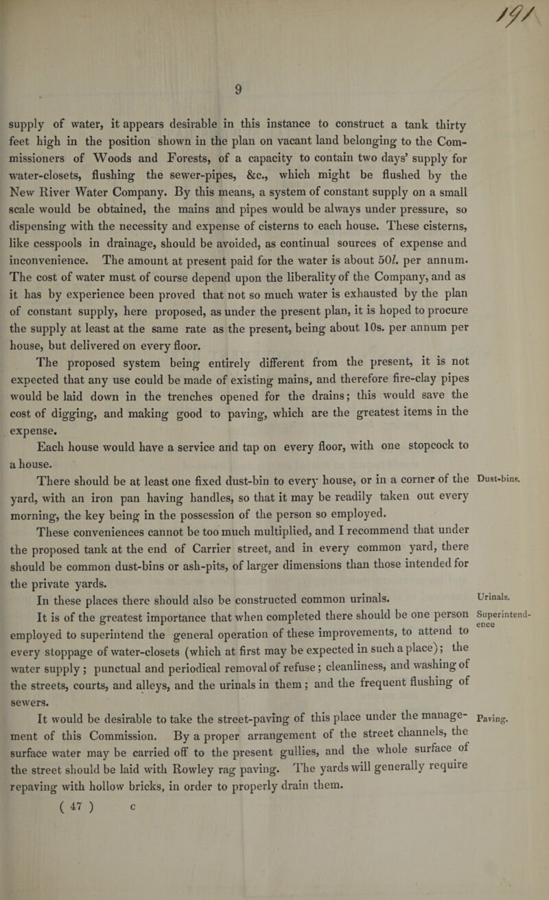 /// 9 supply of water, it appears desirable in this instance to construct a tank thirty feet high in the position shown in the plan on vacant land belonging to the Com¬ missioners of Woods and Forests, of a capacity to contain two days’ supply for water-closets, flushing the sewer-pipes, &c., which might be flushed by the New River Water Company. By this means, a system of constant supply on a small scale would be obtained, the mains and pipes would be always under pressure, so dispensing with the necessity and expense of cisterns to each house. These cisterns, like cesspools in drainage, should be avoided, as continual sources of expense and inconvenience. The amount at present paid for the water is about 501. per annum. The cost of water must of course depend upon the liberality of the Company, and as it has by experience been proved that not so much water is exhausted by the plan of constant supply, here proposed, as under the present plan, it is hoped to procure the supply at least at the same rate as the present, being about 10s. per annum per house, but delivered on every floor. The proposed system being entirely different from the present, it is not expected that any use could be made of existing mains, and therefore fire-clay pipes would be laid down in the trenches opened for the drains; this would save the cost of digging, and making good to paving, which are the greatest items in the expense. Each house would have a service and tap on every floor, with one stopcock to a house. There should be at least one fixed dust-bin to every house, or in a corner of tne yard, with an iron pan having handles, so that it may be readily taken out every morning, the key being in the possession of the person so employed. These conveniences cannot be too much multiplied, and I recommend that under the proposed tank at the end of Carrier street, and in every common yard, there should be common dust-bins or ash-pits, of larger dimensions than those intended for the private yards. In these places there should also be constructed common urinals. It is of the greatest importance that when completed there should be one person employed to superintend the general operation of these improvements, to attend to every stoppage of water-closets (which at first may be expected in suchaplacey; the water supply ; punctual and periodical removal of refuse ; cleanliness, and washing of the streets, courts, and alleys, and the urinals in them; and the frequent flushing of sewers. It would be desirable to take the street-paving of this place under the manage¬ ment of this Commission. By a proper arrangement of the street channels, the surface water may be carried off to the present gullies, and the whole suiface of the street should be laid with Rowley rag paving. The yards will generally require repaving with hollow bricks, in order to properly drain them. ( 47 ) Dust-bins. Urinals. Superintend ence Paving. C