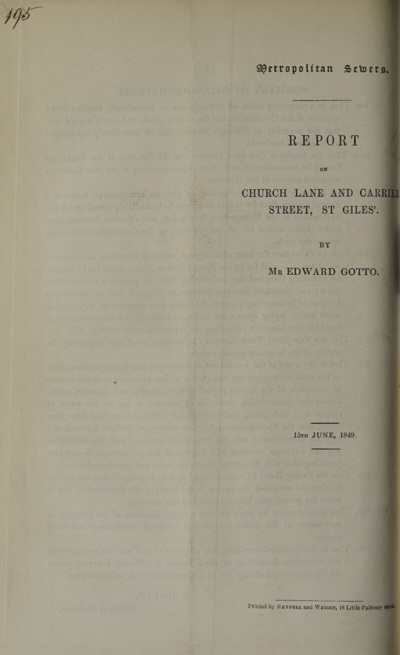 S^ettopolttan Sctocts, REPORT CHURCH LANE AND CARRIER STREET, ST GILES’. I Me EDWARD GOTTO. 15th JUNE, 1849. Printed by Reynell and Weight, 16 Little Pulteney street.