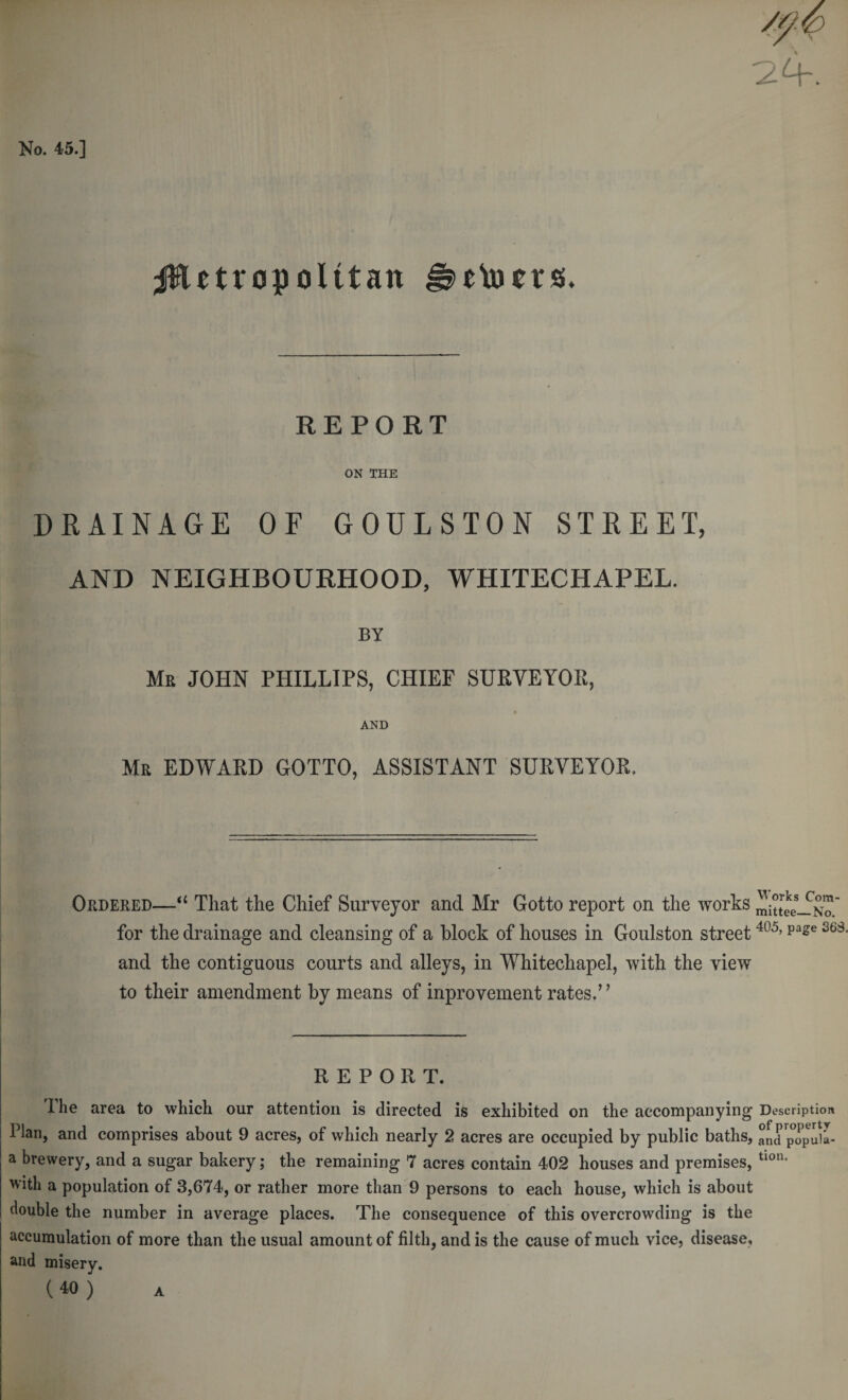 jHetropoUtan detects. REPORT ON THE DRAINAGE OF GOULSTON STREET, AND NEIGHBOURHOOD, WHITECHAPEL. BY Mr JOHN PHILLIPS, CHIEF SURVEYOIl, AND Mr EDWARD GOTTO, ASSISTANT SURVEYOR. Ordered—‘‘ That the Chief Surveyor and Mr Gotto report on the works mittee-fNa' for the drainage and cleansing of a block of houses in Goulston street and the contiguous courts and alleys, in Whitechapel, with the view to their amendment by means of inprovement rates.’' REPORT. The area to which our attention is directed is exhibited on the accompanying Description Plan, and comprises about 9 acres, of which nearly 2 acres are occupied by public baths, and'popuia- a brewery, and a sugar bakery; the remaining 7 acres contain 402 houses and premises, With a population of 3,674, or rather more than 9 persons to each house, which is about double the number in average places. The consequence of this overcrowding is the accumulation of more than the usual amount of filth, and is the cause of much vice, disease, and misery. (40 ) A