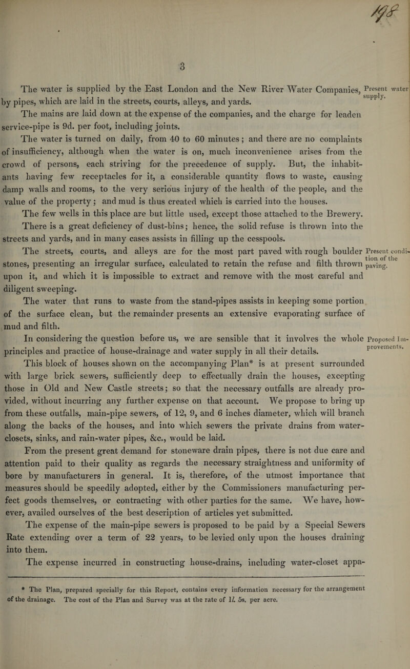 The water is supplied by the East London and the New River Water Companies, Present water by pipes, which are laid in the streets, courts, alleys, and yards. The mains are laid down at the expense of the companies, and the charge for leaden service-pipe is 9d. per foot, including joints. The water is turned on daily, from 40 to 60 minutes; and there are no complaints of insufficiency, although when the water is on, much inconvenience arises from the crowd of persons, each striving for the precedence of supply. But, the inhabit¬ ants having few receptacles for it, a considerable quantity flows to waste, causing damp walls and rooms, to the very serio’us injury of the health of the people, and the value of the property; and mud is thus created which is carried into the houses. The few wells in this place are but little used, except those attached to the Brewery. There is a great deficiency of dust-bins; hence, the solid refuse is thrown into the streets and yards, and in many cases assists in filling up the cesspools. The streets, courts, and alleys are for the most part paved with rough boulder Present condi- stones, presenting an irregular surface, calculated to retain the refuse and filth thrown paving. upon it, and which it is impossible to extract and remove with the most careful and diligent sweeping. The water that runs to waste from the stand-pipes assists in keeping some portion of the surface clean, but the remainder presents an extensive evaporating surface of mud and filth. In considering the question before us, we are sensible that it involves the whole Proposed i m- principles and practice of house-drainage and water supply in all their details. provements. This block of houses shown on the accompanying Plan* is at present surrounded with large brick sewers, sufficiently deep to efi’ectually drain the houses, excepting those in Old and New Castle streets; so that the necessary outfalls are already pro¬ vided, without incurring any further expense on that account. We propose to bring up from these outfalls, main-pipe sewers, of 12, 9, and 6 inches diameter, which will branch along the backs of the houses, and into which sewers the private drains from water- closets, sinks, and rain-water pipes, &c., would be laid. From the present great demand for stoneware drain pipes, there is not due care and attention paid to their quality as regards the necessary straightness and uniformity of bore by manufacturers in general. It is, therefore, of the utmost importance that measures should be speedily adopted, either by the Commissioners manufacturing per¬ fect goods themselves, or contracting with other parties for the same. We have, how¬ ever, availed ourselves of the best description of articles yet submitted. The expense of the main-pipe sewers is proposed to be paid by a Special Sewers Rate extending over a term of 22 years, to be levied only upon the houses draining into them. The expense incurred in constructing house-drains, including water-closet appa- * The Plan, prepared specially for this Report, contains every information necessary for the arrangement of the drainage. The cost of the Plan and Survey was at the rate of 1/. 5s. per acre.