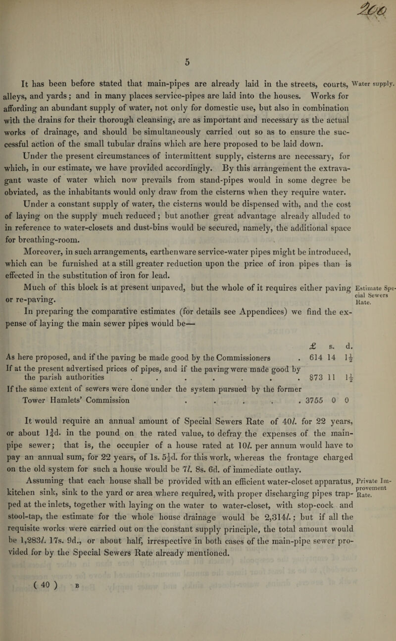 It has been before stated that main-pipes are already laid in the streets, courts, Water supply, alleys, and yards; and in many places service-pipes are laid into the houses. Works for affording an abundant supply of water, not only for domestic use, but also in combination with the drains for their thorough cleansing, are as important and necessary as the actual works of drainage, and should be simultaneously carried out so as to ensure the suc¬ cessful action of the small tubular drains which are here proposed to be laid down. Under the present circumstances of intermittent supply, cisterns are necessary, for which, in our estimate, we have provided accordingly. By this arrangement the extrava¬ gant waste of water which now prevails from stand-pipes would in some degree be obviated, as the inhabitants would only draw from the cisterns when they require water. Under a constant supply of water, the cisterns would be dispensed with, and the cost of laying on the supply much reduced; but another great advantage already alluded to in reference to water-closets and dust-bins would be secured, namely, the additional space for breathing-room. Moreover, in such arrangements, earthenware service-water pipes might be introduced, which can be furnished at a still greater reduction upon the price of iron pipes than is effected in the substitution of iron for lead. Much of this block is at present unpaved, but the whole of it requires either paving Estimate Spe- • cial Sewers or re-paving. In preparing the comparative estimates (for details see Appendices) we find the ex¬ pense of laying the main sewer pipes would be— £ s. d. As here proposed, and if the paving be made good by the Commissioners . 614 14 I-| If at the present advertised prices of pipes, and if the paving were made good by the parish authorities . . . . . , .873111-| If the same extent of sewers were done under the system pursued by the former Tower Hamlets^ Commission ..... 3755 0 0 It would require an annual amount of Special Sewers Rate of 40/. for 22 years, or about Ijd. in the pound on the rated value, to defray the expenses of the main- pipe sewer; that is, the occupier of a house rated at 10/. per annum would have to pay an annual sum, for 22 years, of Is. fijd. for this work, whereas the frontage charged on the old system for such a house would be 'Hi. 8s. 6d. of immediate outlay. Assuming that each house shall be provided with an efficient water-closet apparatus, Private Im- kitchen sink, sink to the yard or area where required, with proper discharging pipes trap- Rate, ped at the inlets, together with laying on the water to water-closet, with stop-cock and stool-tap, the estimate for the whole house drainage would be 2,314/.; but if all the requisite works were carried out on the constant supply principle, the total amount would be 1,283/. 17s. 9d., or about half, irrespective in both cases of the main-pipe sewer pro¬ vided for by the Special Sewers Rate already mentioned. ( 40 ) B