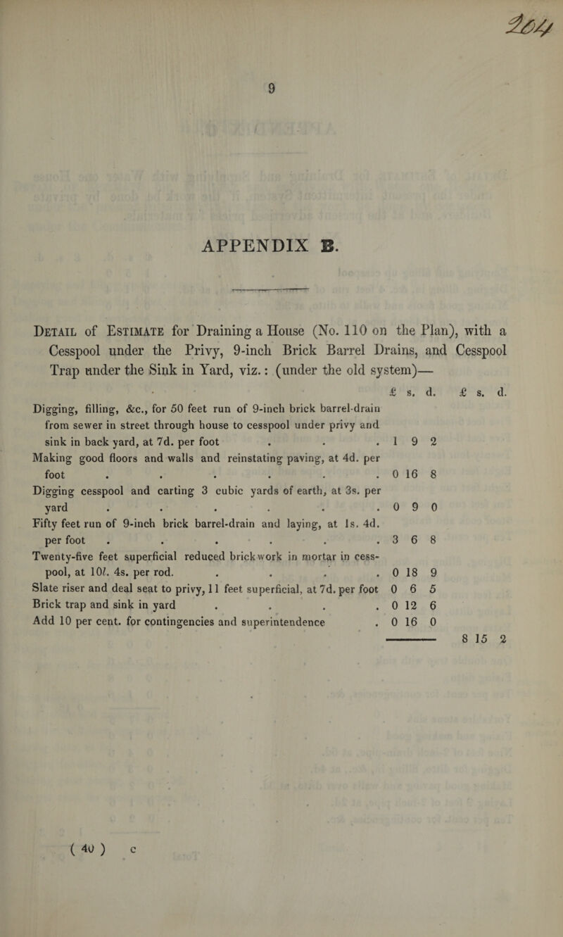 APPENDIX B. T TT •FT TT Detail of Estimate for’Draining a House (No. 110 on tlie Plan), with a Cesspool under the Privy, 9-inch Brick Barrel Drains, and Cesspool Trap under the Sink in Yard, viz.: (under the old system)— £ s. d. £ s. d. Digging, filling, &c., for 50 feet run of 9-inch brick barrel-drain from sewer in street through house to cesspool under privy and sink in back yard, at 7d. per foot . . .19 2 ‘ Making good floors and walls and reinstating paving, at 4d. per foot . . . . . . 0 16 8 Digging cesspool and carting 3 cubic yards of earth, at 3s. per yard . . . . . .090 Fifty feet run of 9-inch brick barrel-drain and laying, at Is. 4d. per foot . . . . . .368 Twenty-five feet superficial reduced brickwork in mortar in cess¬ pool, at lOZ. 4s. per rod. . . . . 0 18 9 Slate riser and deal seat to privy, 11 feet superficial, at 7d. per foot 0 6 5 Brick trap and sink in yard . . . . 0 12 6 Add 10 per cent, for contingencies and superintendence . 0 16 0 - 8 15 2 ( 40 ) c