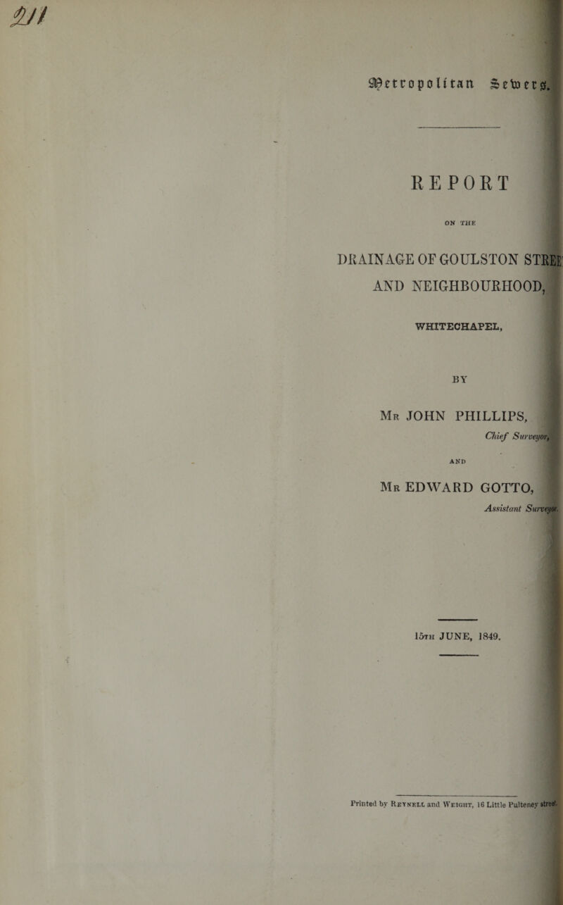 ^etropo U tan Setoersf, REPORT ON THE DUAINxiGEOFGOULSTON STEEE: AND NEIGHBOUEHOOD, WHITECHAPEL, BY Mr JOHN PHILLIPS, Chief Surveyor, AND Mr EDWARD GOTTO, Assistant Suneyor, 15th JUNE, 1849. Printed by Reynell and Weight, 16 Little Pulteney street.