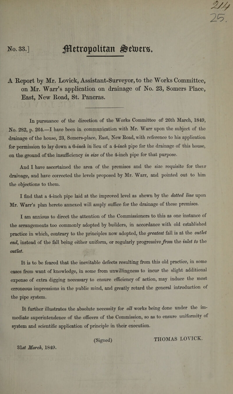 No. 33.] jHetropolitan ^etoers. A Report by Mr. Lovick, Assistant-Surveyor, to the Works Committee, on Mr. Warr’s application on drainage of No. 23, Somers Place, East, New Road, St. Pancras. In pursuance of the direction of the Works Committee of 26th March, 1849, No. 282, p. 264.—I have been in communication with Mr. Warr upon the subject of the drainage of the house, 23, Somers-place, East, New Eoad, with reference to his application for permission to lay down a 6-inch in lieu of a 4-inch pipe for the drainage of this house, on the ground of the insufficiency in size of the 4-inch pipe for that purpose. And I have ascertained the area of the premises and the size requisite for their drainage, and have corrected the levels proposed by Mr. Warr, and pointed out to him ♦ the objections to them. I find that a 4-inch pipe laid at the improved level as shewn by the dotted line upon Mr. Warr’s plan hereto annexed will amply suffice for the drainage of these premises. I am anxious to direct the attention of the Commissioners to this as one instance of the arrangements too commonly adopted by builders, in accordance with old established practice in which, contrary to the principles now adopted, the greatest fall is at the outlet end, instead of the fall being either uniform, or regularly progressive from the inlet to the outlet. It is to be feared that the inevitable defects resulting from this old practice, in some cases from want of knowledge, in some from unwillingness to incur the slight additional expense of extra digging necessary to ensure efficiency of action, may induce the most erroneous impressions in the public mind, and greatly retard the general introduction ol the pipe system. It further illustrates the absolute necessity for all works being done under the im¬ mediate superintendence of the officers of the Commission, so as to ensure uniformity of system and scientific application of principle in their execution. 31s£ March, 1849. (Signed) THOMAS LOVICK.