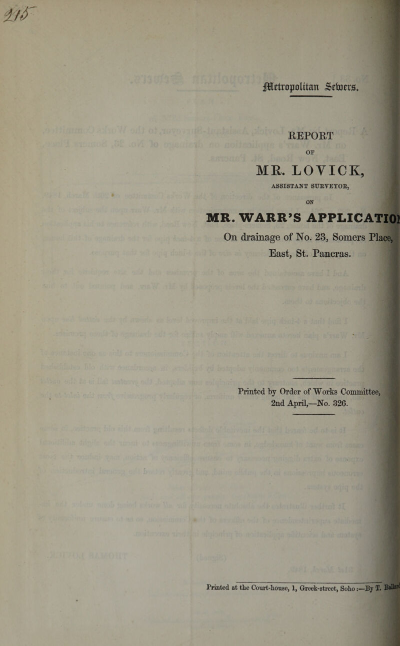 REPORT OF MR. LOVICK, I ASSISTANT SURVEYOR, ON MR. WARR’S APPLICATION On drainage of No. 23, Somers Place, East, St. Pancras. Printed by Order of Works Committee, 2nd April,—No. 326. Printed at the Court-house, 1, Greek-street, Soho:—By T. BaU®^