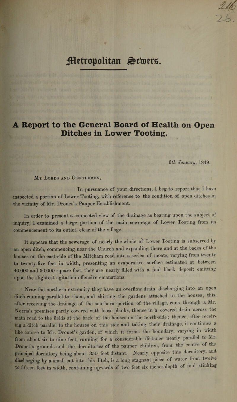 jHetropolttan J^etoers. A Report to the General Board of Health on Open Ditches in Lower Tooting. Qth January, 1849. My Lords and Gentlemen, In pursuance of your directions, I beg to report that I have inspected a portion of Lower Tooting, with reference to the condition of open ditches in the vicinity of Mr. Drouet’s Pauper Establishment. In order to present a connected view of the drainage as bearing upon the subject of inquiry, I examined a large portion of the main sewerage of Lower Tooting from its commencement to its outlet, clear of the village. It appears that the sewerage of nearly the whole of Lower looting is subserved by an open ditch, commencing near the Church and expanding there and at the backs of the houses on the east-side of the Mitcham road into a series of moats, varying from twenty to twenty-five feet in width, presenting an evaporative surface estimated at between 40,000 and 50,000 square feet, they are nearly filled with a foul black deposit emitting upon the slightest agitation offensive emanations. Near the northern extremity they have an overflow drain discharging into an open ditch running parallel to them, and skirting the gardens attached to the houses; this, after receiving the drainage of the southern portion of the village, runs through a Mr. Norris’s premises partly covered with loose planks, thence in a covered drain across uhe main road to the fields at the back of the houses on the north-side; thence, after receiv¬ ing a ditch parallel to the houses on this side and taking their drainage, it continues a like course to Mr. Drouet’s garden, of which it forms the boundary, varying in width from about six to nine feet, running for a considerable distance nearly parallel to Mr. Drouet’s grounds and the dormitories of the pauper children, from the centte of the principal dormitory being about 350 feet distant. Nearly opposite this dormitory, and discharging by a small cut into this ditch, is a long stagnant piece of water horn twelve to fifteen feet in width, containing upwards of two feet six inches depth ol foul stinking