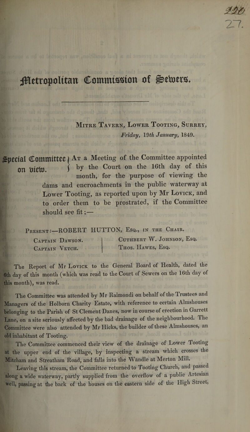 jHetropolttan Commission of •etoers. Mitre Tavern, Lower Tooting, Surrey, Friday, 19th January, 1849. Special on Committee \ At a Meeting of the Committee appointed oieto S by the Court on the 16th day of tllis month, for the purpose of viewing the dams and encroachments in the public waterway at Lower Tooting, as reported upon by Mr Lovick, and to order them to be prostrated, if the Committee should see fit;— Present:—ROBERT HUTTON, Esq., in the Chair. Captain Dawson. Cuthbert W. Johnson, Esq. A Captain Vetch. Thos. Hawes, Esq. The Report of Mr Lovick to the General Board of Health, dated the 6th day of this month (which was read to the Court of Sewers on the 16th day of this month), was read. The Committee was attended by Mr Raimondi on behalf of the 'Trustees and Managers of the Holborn Charity Estate, with reference to certain Almshouses belonging to the Parish of St Clement Danes, now in course of erection in Gairett Lane, on a site seriously affected by the bad drainage of the neighbourhood. The Committee were also attended by Mr Hicks, the builder of these Almshouses, an old inhabitant of Tooting. The Committee commenced their view of the drainage of Lower Tooting at the upper end of the village, by inspecting a stream which crosses the Mitcham and Streatham Road, and falls into the Wandle at Merton Mill. Leaving this stream, the Committee returned to Tooting Church, and passed along a wide waterway, partly supplied from the overflow of a public Artesian well, passing at the back of the houses on the eastern side of the High Street,