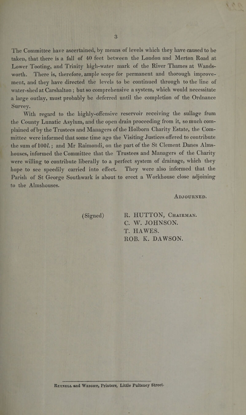 s. 3 The Committee have ascertained, by means of levels which they have caused to be taken, that there is a fall of 40 feet between the London and Merton Road at Lower Tooting, and Trinity high-water mark of the River Thames at Wands¬ worth. There is, therefore, ample scope for permanent and thorough improve¬ ment, and they have directed the levels to be continued through to the line of water-shed at Carshalton; but so comprehensive a system, which would necessitate a large outlay, must probably be deferred until the completion of the Ordnance Survey. With regard to the highly-offensive reservoir receiving the sullage from the County Lunatic Asylum, and the open drain proceeding from it, so much com¬ plained of by the Trustees and Managers of the Holborn Charity Estate, the Com¬ mittee were informed that some time ago the Visiting Justices offered to contribute the sum of 100/.; and Mr Raimondi, on the part of the St Clement Danes Alms¬ houses, informed the Committee that the Trustees and Managers of the Charity were willing to contribute liberally to a perfect system of drainage, which they hope to see speedily carried into effect. They were also informed that the Parish of St George Southwark is about to erect a Workhouse close adjoining to the Almshouses. Adjourned. (Signed) R. HUTTON, Chairman. C. W. JOHNSON. T. HAWES. ROB. K. DAWSON. Reynei.1. and Weight, Printers, Little Pulteney Street*