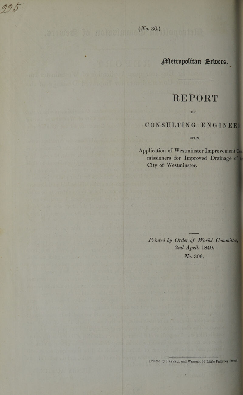 (No. 36.) ittetropoUtan Irrincrs. % REPORT OF CONSULTING ENGINEER UPON Application of Westminster Improvement Com¬ missioners for Improved Drainage of tk City of Westminster. Printed by Order of Works Committee, 2nd April, 1849. No. 306. Printed bv Reynell and Weight, 16 Little Pulteney Street.