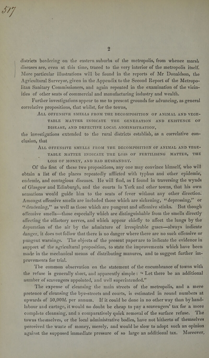 districts bordering on the eastern suburbs of the metropolis, from whence marsh diseases are, even at this time, traced to the very interior of the metropolis itself. More particular illustrations will be found in the reports of Mr Donaldson, the Agricultural Surveyor, given in the Appendix to the Second Report of the Metropo- ities of other seats of commercial and manufacturing industry and wealth. Further investigations appear to me to present grounds for advancing, as general correlative propositions, that whilst, for the towns, All offensive smells from the decomposition of animal and vege¬ table MATTER INDICATE THE GENERATION AND EXISTENCE OF DISEASE, AND DEFECTIVE LOCAL ADMINISTRATION, the investigations extended to the rural districts establish, as a correlative con- elusion, that All OFFENSIVE SMELLS FROM THE DECOMPOSITION OF ANIMAL AND VEGE¬ TABLE MATTER INDICATE THE LOSS OF FERTILISING MATTER, THE LOSS OF MONEY, AND BAD HUSBANDRY. Of the first of these two propositions, any one may convince himself, who will obtain a list of the places repeatedly afflicted with typhus and other epidemic, endemic, and contagious diseases. He will find, as I found in traversing the wynds of Glasgow and Edinburgh, and the courts in York and other towns, that his own sensations would guide him to the seats of fever without any other direction. Amongst offensive smells are included those which are sickening, “depressing,” or “deadening,” as well as those which are pungent and offensive stinks. But though offensive smells—those especially which are distinguishable from the smells directly affecting the olfactory nerves, and which appear chiefly to affect the lungs by the depuration of the air by the admixture of irrespirable gases—always indicate danger, it does not follow that there is no danger where there are no such offensive or pungent warnings. The objects of the present paper are to indicate the evidence in support of the agricultural proposition, to state the improvements which have been made in the mechanical means of distributing manures, and to suggest further im¬ provements for trial. The common observation on the statement of the encumbrance of towns with the refuse is generally short, and apparently simple : c* Let there be an additional number of scavengers appointed, and well superintended.” The expense of cleansing the main streets of the metropolis, and a mere pretence of cleansing the bye-streets and courts, is estimated in round numbers at upwards of 50,000/. per annum. If it could be done in no other way than by hand- labour and cartage, it would no doubt be cheap to pay a scavengers’ tax for a more complete cleansing, and a comparatively quick removal of the surface refuse. The towns themselves, or the local administrative bodies, have not hitherto of themselves perceived the waste of money, merely, and would be slow to adopt such an opinion against the supposed immediate pressure of so large an additional tax. Moreover,