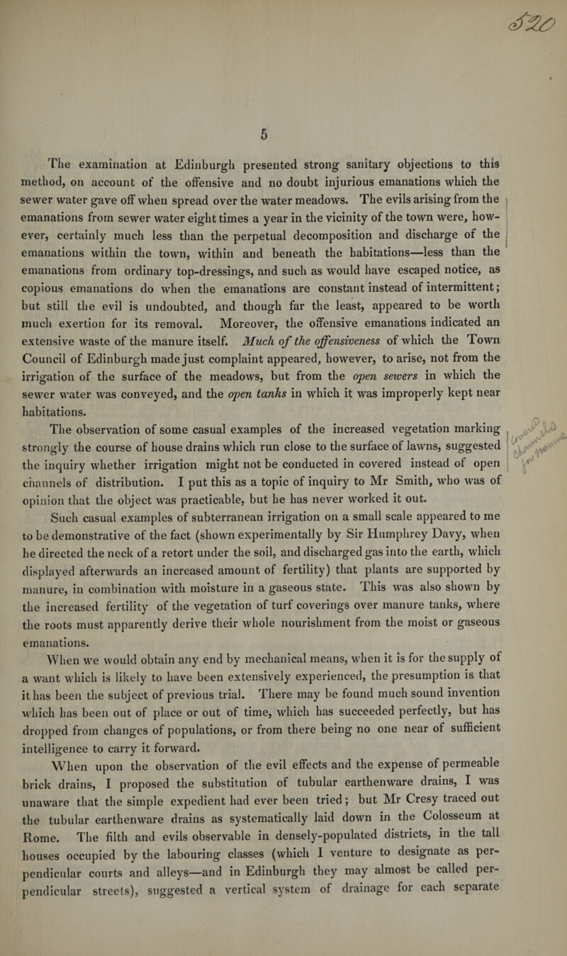 The examination at Edinburgh presented strong sanitary objections to this method, on account of the offensive and no doubt injurious emanations which the sewer water gave off when spread over the water meadows. The evils arising from the emanations from sewer water eight times a year in the vicinity of the town were, how¬ ever, certainly much less than the perpetual decomposition and discharge of the emanations within the town, within and beneath the habitations—less than the emanations from ordinary top-dressings, and such as would have escaped notice, as copious emanations do when the emanations are constant instead of intermittent; but still the evil is undoubted, and though far the least, appeared to be worth much exertion for its removal. Moreover, the offensive emanations indicated an extensive waste of the manure itself. Much of the offensiveness of which the Town Council of Edinburgh made just complaint appeared, however, to arise, not from the irrigation of the surface of the meadows, but from the open sewers in which the sewer water was conveyed, and the open tanks in which it was improperly kept near habitations. The observation of some casual examples of the increased vegetation marking strongly the course of house drains which run close to the surface of lawns, suggested the inquiry whether irrigation might not be conducted in covered instead of open channels of distribution. I put this as a topic of inquiry to Mr Smith, who was of opinion that the object was practicable, but he has never worked it out. Such casual examples of subterranean irrigation on a small scale appeared to me to be demonstrative of the fact (shown experimentally by Sir Humphrey Davy, when he directed the neck of a retort under the soil, and discharged gas into the earth, which displayed afterwards an increased amount of fertility) that plants are supported by manure, in combination with moisture in a gaseous state. I his was also shown by the increased fertility of the vegetation of turf coverings over manure tanks, where the roots must apparently derive their whole nourishment from the moist or gaseous emanations. When we would obtain any end by mechanical means, when it is for the supply of a want which is likely to have been extensively experienced, the presumption is that it has been the subject of previous trial. There may be found much sound invention which has been out of place or out of time, which has succeeded perfectly, but has dropped from changes of populations, or from there being no one near of sufficient intelligence to carry it forward. When upon the observation of the evil effects and the expense of permeable brick drains, I proposed the substitution of tubular earthenware drains, I was unaware that the simple expedient had ever been tried; but Mr Cresy traced out the tubular earthenware drains as systematically laid down in the Colosseum at Rome. The filth and evils observable in densely-populated districts, in the tall houses occupied by the labouring classes (which I venture to designate as per¬ pendicular courts and alleys—and in Edinburgh they may almost be called per¬ pendicular streets), suggested a vertical system of drainage for each separate