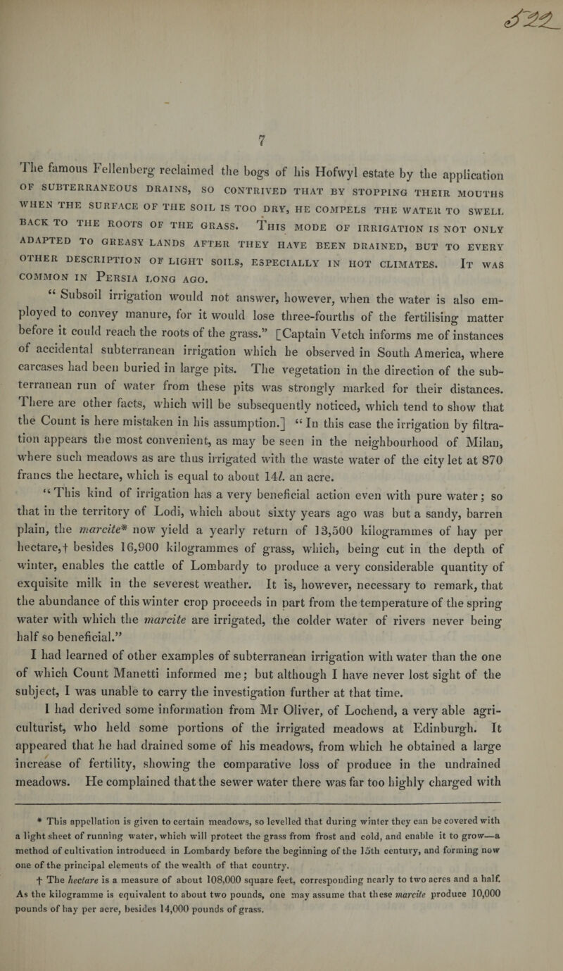 I lie famous Fellenberg reclaimed the bogs of his Hofwyl estate by the application OF SUBTERRANEOUS DRAINS, SO CONTRIVED THAT BY STOPPING THEIR MOUTHS WHEN THE SURFACE OF THE SOIL IS TOO DRY, HE COMPELS THE WATER TO SWELL BACK TO THE ROOTS OF THE GRASS. THIS MODE OF IRRIGATION IS NOT ONLY ADAPTED TO GREASY LANDS AFTER THEY HAVE BEEN DRAINED, BUT TO EVERY OTHER DESCRIPTION OF LIGHT SOILS, ESPECIALLY IN HOT CLIMATES. It WAS common in Persia long ago. “ Subsoil irrigation would not answer, however, when the water is also em¬ ployed to convey manure, for it would lose three-fourths of the fertilising matter before it could reach the roots of the grass.” [Captain Vetch informs me of instances of accidental subterranean irrigation which he observed in South America, where carcases had been buried in large pits. The vegetation in the direction of the sub¬ terranean run of water from these pits was strongly marked for their distances. There aie other facts, which will be subsequently noticed, which tend to show that the Count is here mistaken in his assumption.] “ In this case the irrigation by filtra¬ tion appears the most convenient, as may be seen in the neighbourhood of Milan, where such meadows as are thus irrigated with the waste water of the city let at 870 francs the hectare, which is equal to about 141. an acre. “1 his kind of irrigation has a very beneficial action even with pure water; so that in the territory of Lodi, which about sixty years ago was but a sandy, barren plain, the mar cite* now yield a yearly return of 13,500 kilogrammes of hay per hectare,f besides 16,900 kilogrammes of grass, which, being cut in the depth of winter, enables the cattle of Lombardy to produce a very considerable quantity of exquisite milk in the severest weather. It is, however, necessary to remark, that the abundance of this winter crop proceeds in part from the temperature of the spring water with which the marcite are irrigated, the colder water of rivers never being half so beneficial.” I had learned of other examples of subterranean irrigation with water than the one of which Count Manetti informed me; but although I have never lost sight of the subject, I was unable to carry the investigation further at that time. 1 had derived some information from Mr Oliver, of Lochend, a very able agri¬ culturist, who held some portions of the irrigated meadows at Edinburgh. It appeared that he had drained some of his meadows, from which he obtained a large increase of fertility, showing the comparative loss of produce in the undrained meadows. He complained that the sewer water there was far too highly charged with * This appellation is given to certain meadows, so levelled that during winter they can be covered with a light sheet of running water, which will protect the grass from frost and cold, and enable it to grow—a method of cultivation introduced in Lombardy before the beginning of the 15th century, and forming now one of the principal elements of the wealth of that country. L The hectare is a measure of about 108,000 square feet, corresponding nearly to two acres and a half. As the kilogramme is equivalent to about two pounds, one may assume that these marcite produce 10,000 pounds of hay per acre, besides 14,000 pounds of grass.